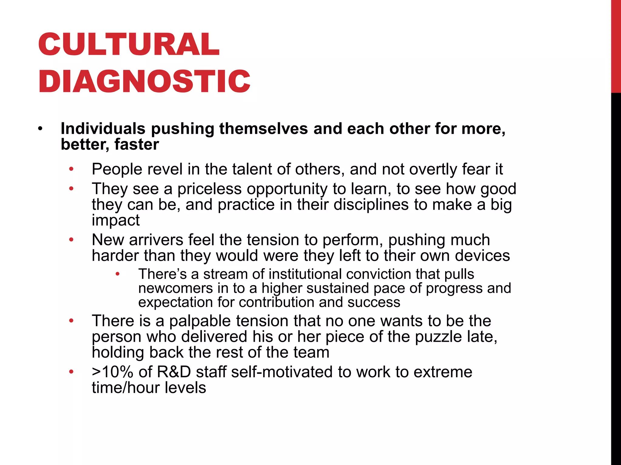 CULTURAL
DIAGNOSTIC
• Individuals pushing themselves and each other for more,
better, faster
• People revel in the talent of others, and not overtly fear it
• They see a priceless opportunity to learn, to see how good
they can be, and practice in their disciplines to make a big
impact
• New arrivers feel the tension to perform, pushing much
harder than they would were they left to their own devices
• There’s a stream of institutional conviction that pulls
newcomers in to a higher sustained pace of progress and
expectation for contribution and success
• There is a palpable tension that no one wants to be the
person who delivered his or her piece of the puzzle late,
holding back the rest of the team
• >10% of R&D staff self-motivated to work to extreme
time/hour levels
 