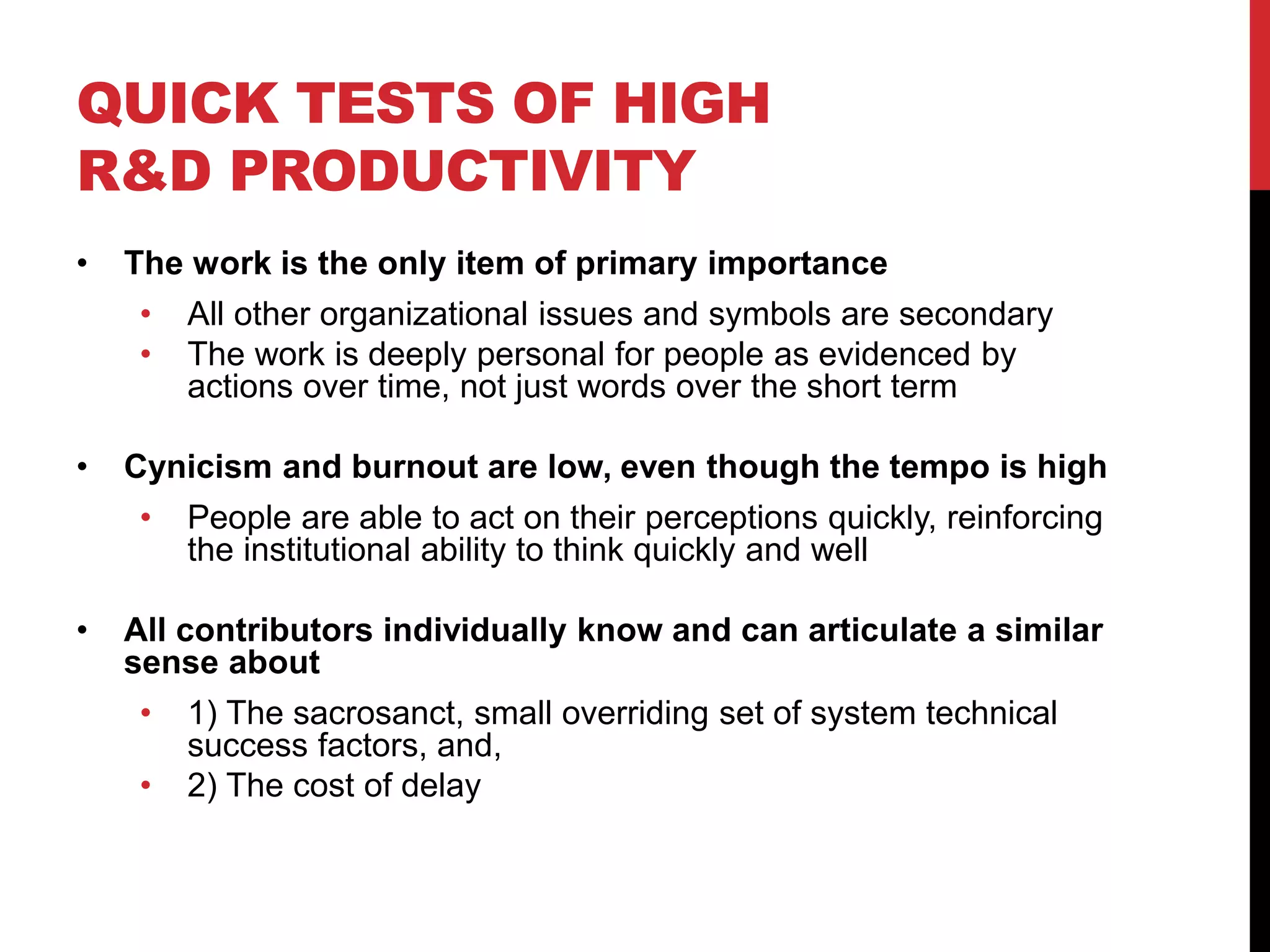 QUICK TESTS OF HIGH
R&D PRODUCTIVITY
• The work is the only item of primary importance
• All other organizational issues and symbols are secondary
• The work is deeply personal for people as evidenced by
actions over time, not just words over the short term
• Cynicism and burnout are low, even though the tempo is high
• People are able to act on their perceptions quickly, reinforcing
the institutional ability to think quickly and well
• All contributors individually know and can articulate a similar
sense about
• 1) The sacrosanct, small overriding set of system technical
success factors, and,
• 2) The cost of delay
 