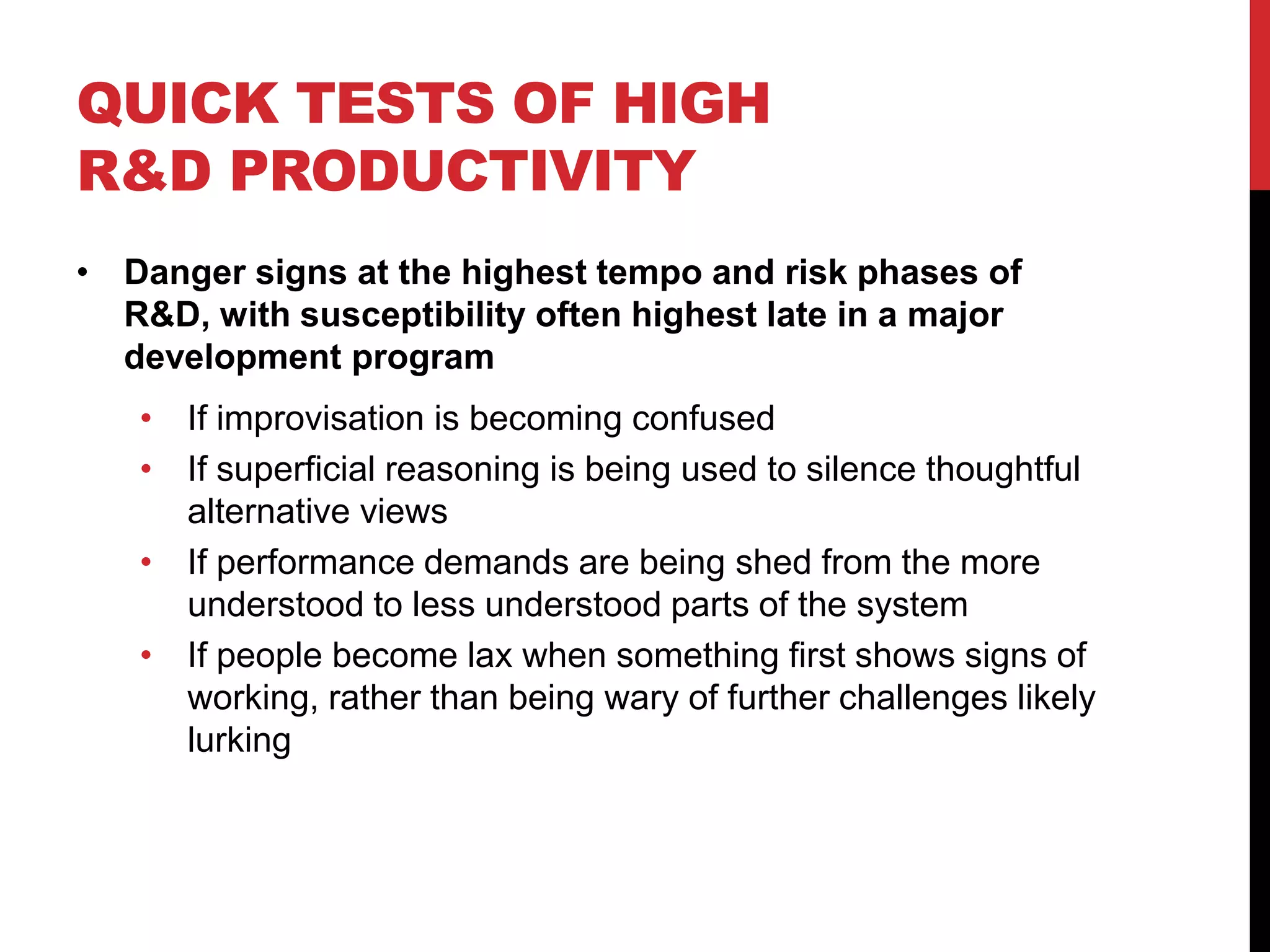 QUICK TESTS OF HIGH
R&D PRODUCTIVITY
• Danger signs at the highest tempo and risk phases of
R&D, with susceptibility often highest late in a major
development program
• If improvisation is becoming confused
• If superficial reasoning is being used to silence thoughtful
alternative views
• If performance demands are being shed from the more
understood to less understood parts of the system
• If people become lax when something first shows signs of
working, rather than being wary of further challenges likely
lurking
 