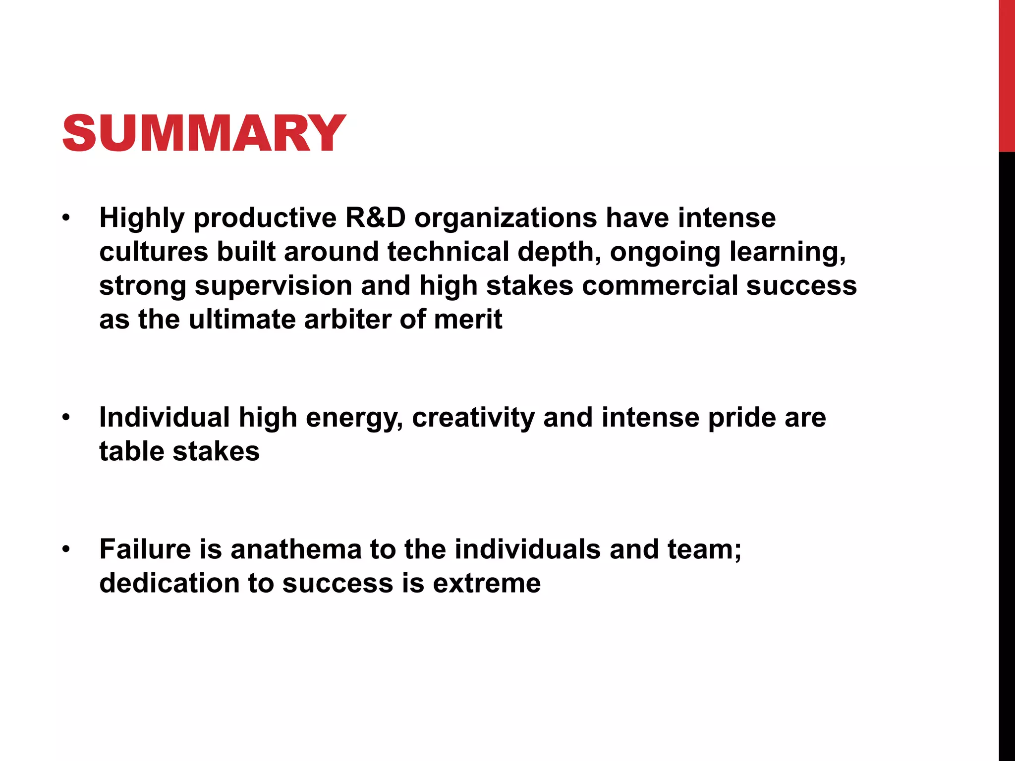 SUMMARY
• Highly productive R&D organizations have intense
cultures built around technical depth, ongoing learning,
strong supervision and high stakes commercial success
as the ultimate arbiter of merit
• Individual high energy, creativity and intense pride are
table stakes
• Failure is anathema to the individuals and team;
dedication to success is extreme
 
