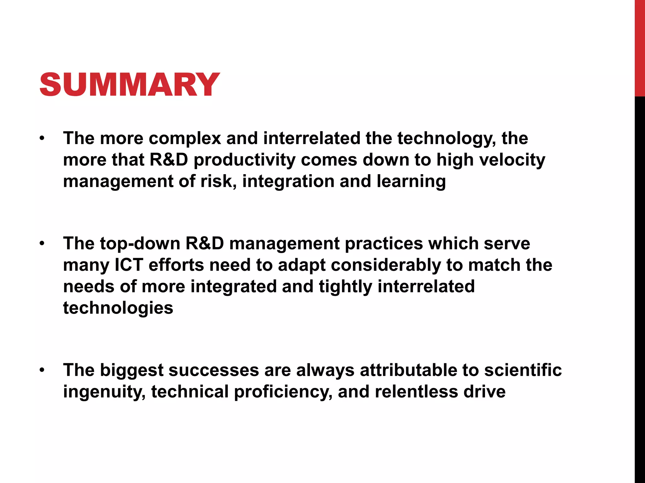 SUMMARY
• The more complex and interrelated the technology, the
more that R&D productivity comes down to high velocity
management of risk, integration and learning
• The top-down R&D management practices which serve
many ICT efforts need to adapt considerably to match the
needs of more integrated and tightly interrelated
technologies
• The biggest successes are always attributable to scientific
ingenuity, technical proficiency, and relentless drive
 
