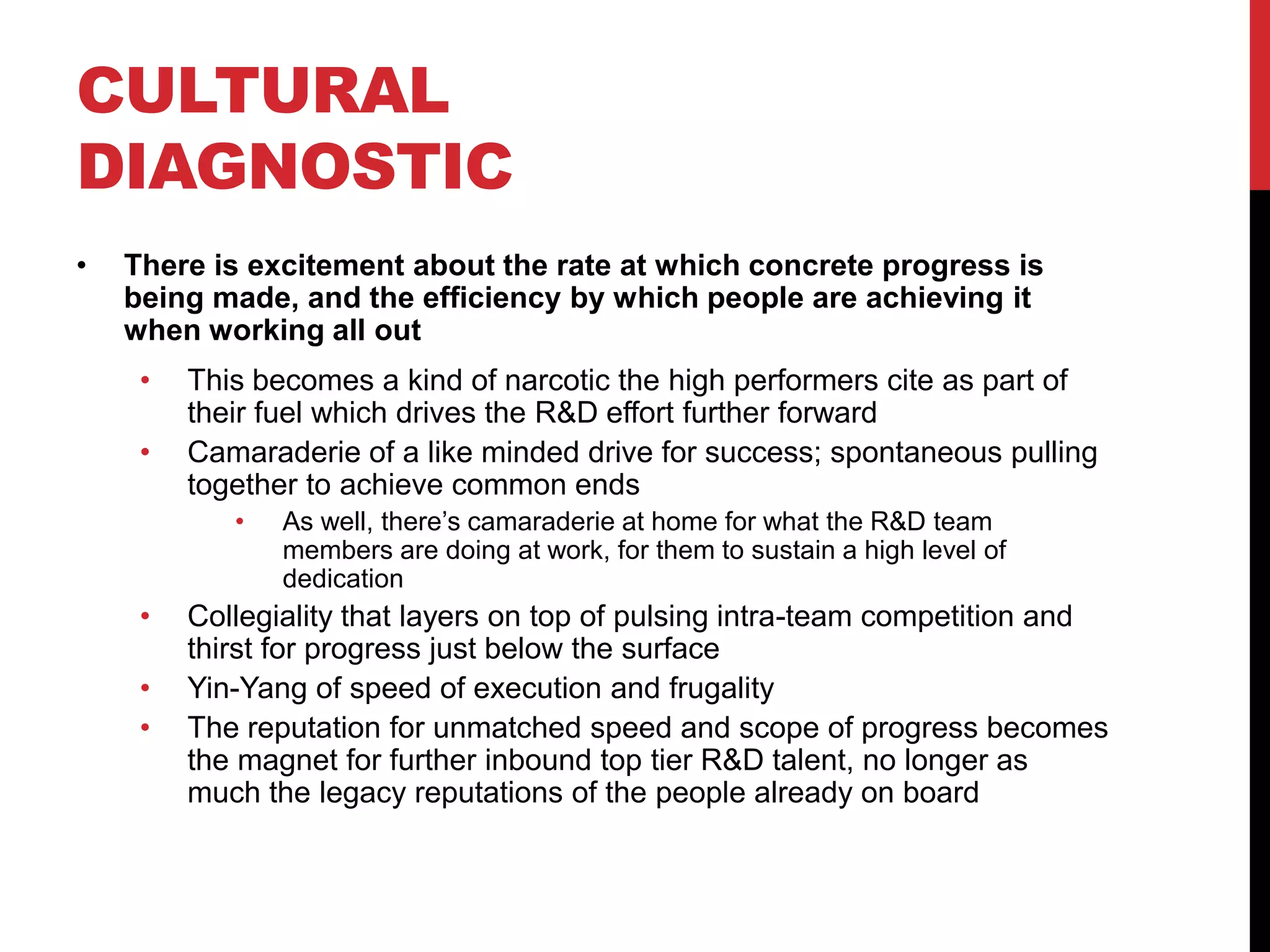 CULTURAL
DIAGNOSTIC
• There is excitement about the rate at which concrete progress is
being made, and the efficiency by which people are achieving it
when working all out
• This becomes a kind of narcotic the high performers cite as part of
their fuel which drives the R&D effort further forward
• Camaraderie of a like minded drive for success; spontaneous pulling
together to achieve common ends
• As well, there’s camaraderie at home for what the R&D team
members are doing at work, for them to sustain a high level of
dedication
• Collegiality that layers on top of pulsing intra-team competition and
thirst for progress just below the surface
• Yin-Yang of speed of execution and frugality
• The reputation for unmatched speed and scope of progress becomes
the magnet for further inbound top tier R&D talent, no longer as
much the legacy reputations of the people already on board
 