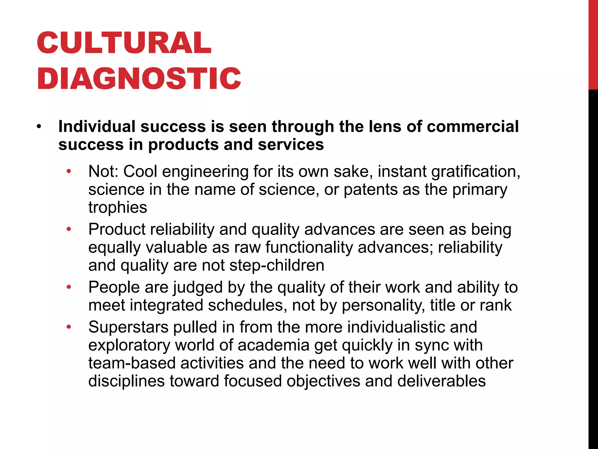 CULTURAL
DIAGNOSTIC
• Individual success is seen through the lens of commercial
success in products and services
• Not: Cool engineering for its own sake, instant gratification,
science in the name of science, or patents as the primary
trophies
• Product reliability and quality advances are seen as being
equally valuable as raw functionality advances; reliability
and quality are not step-children
• People are judged by the quality of their work and ability to
meet integrated schedules, not by personality, title or rank
• Superstars pulled in from the more individualistic and
exploratory world of academia get quickly in sync with
team-based activities and the need to work well with other
disciplines toward focused objectives and deliverables
 