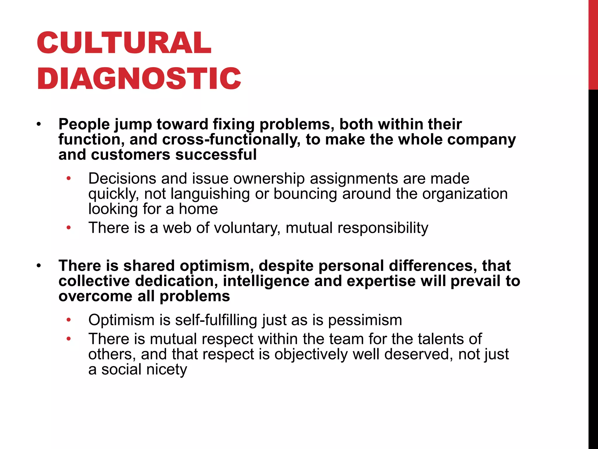 CULTURAL
DIAGNOSTIC
• People jump toward fixing problems, both within their
function, and cross-functionally, to make the whole company
and customers successful
• Decisions and issue ownership assignments are made
quickly, not languishing or bouncing around the organization
looking for a home
• There is a web of voluntary, mutual responsibility
• There is shared optimism, despite personal differences, that
collective dedication, intelligence and expertise will prevail to
overcome all problems
• Optimism is self-fulfilling just as is pessimism
• There is mutual respect within the team for the talents of
others, and that respect is objectively well deserved, not just
a social nicety
 