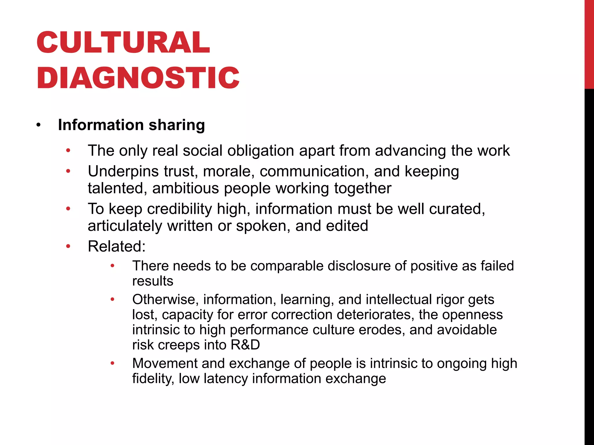 CULTURAL
DIAGNOSTIC
• Information sharing
• The only real social obligation apart from advancing the work
• Underpins trust, morale, communication, and keeping
talented, ambitious people working together
• To keep credibility high, information must be well curated,
articulately written or spoken, and edited
• Related:
• There needs to be comparable disclosure of positive as failed
results
• Otherwise, information, learning, and intellectual rigor gets
lost, capacity for error correction deteriorates, the openness
intrinsic to high performance culture erodes, and avoidable
risk creeps into R&D
• Movement and exchange of people is intrinsic to ongoing high
fidelity, low latency information exchange
 