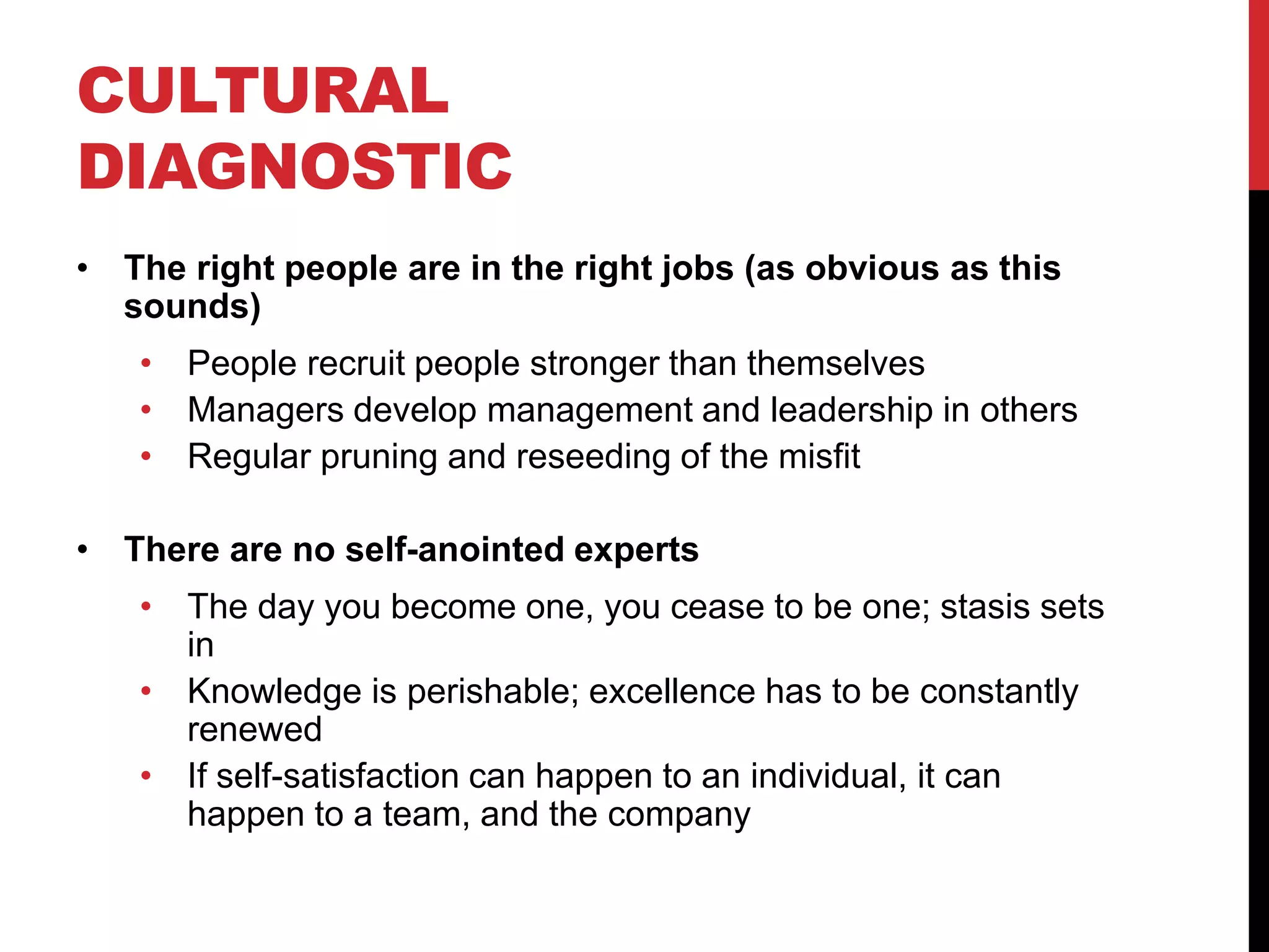 CULTURAL
DIAGNOSTIC
• The right people are in the right jobs (as obvious as this
sounds)
• People recruit people stronger than themselves
• Managers develop management and leadership in others
• Regular pruning and reseeding of the misfit
• There are no self-anointed experts
• The day you become one, you cease to be one; stasis sets
in
• Knowledge is perishable; excellence has to be constantly
renewed
• If self-satisfaction can happen to an individual, it can
happen to a team, and the company
 