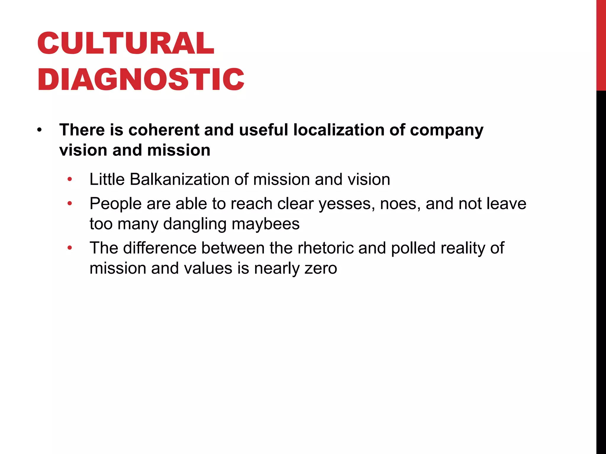 CULTURAL
DIAGNOSTIC
• There is coherent and useful localization of company
vision and mission
• Little Balkanization of mission and vision
• People are able to reach clear yesses, noes, and not leave
too many dangling maybees
• The difference between the rhetoric and polled reality of
mission and values is nearly zero
 