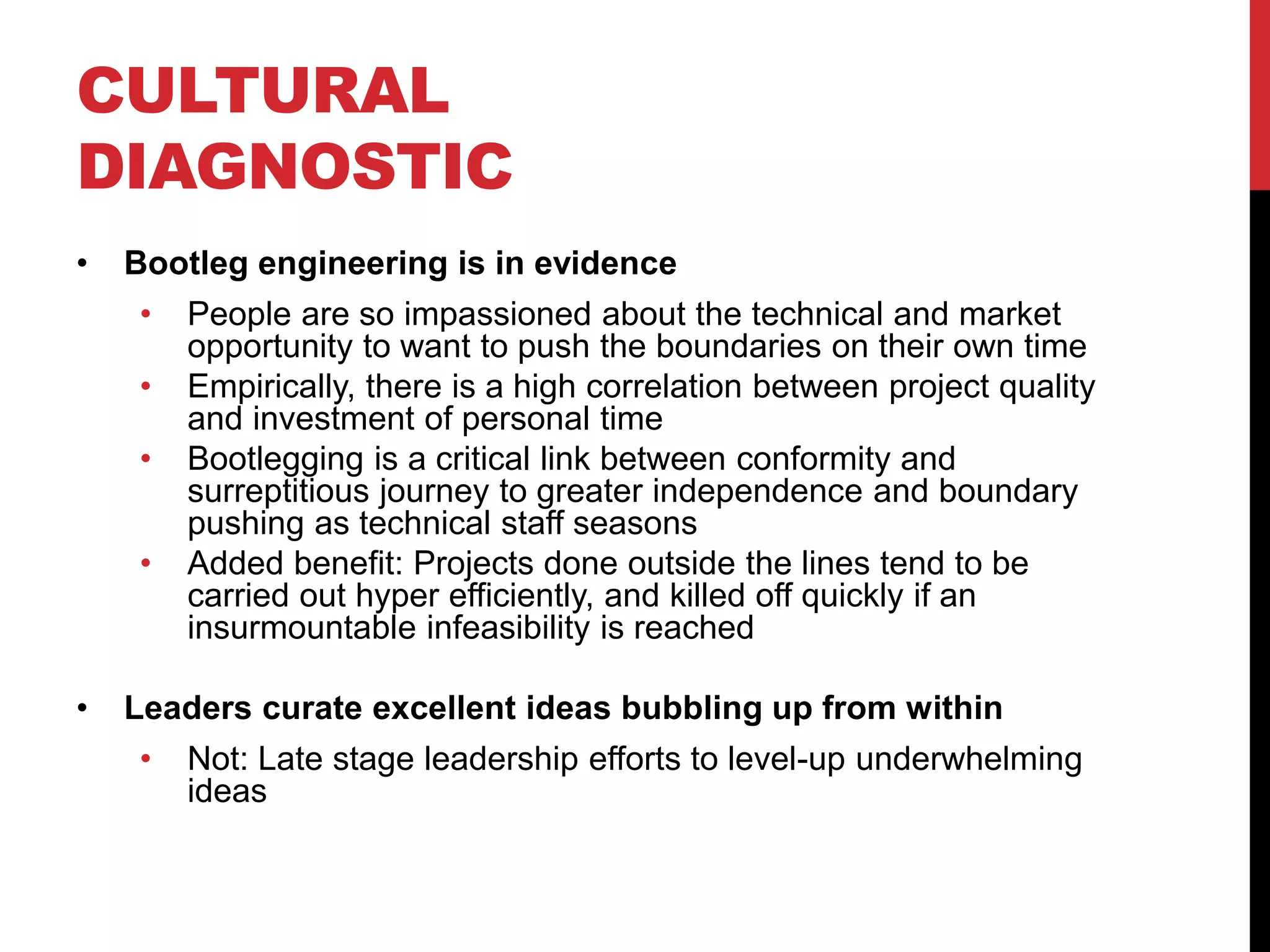 CULTURAL
DIAGNOSTIC
• Bootleg engineering is in evidence
• People are so impassioned about the technical and market
opportunity to want to push the boundaries on their own time
• Empirically, there is a high correlation between project quality
and investment of personal time
• Bootlegging is a critical link between conformity and
surreptitious journey to greater independence and boundary
pushing as technical staff seasons
• Added benefit: Projects done outside the lines tend to be
carried out hyper efficiently, and killed off quickly if an
insurmountable infeasibility is reached
• Leaders curate excellent ideas bubbling up from within
• Not: Late stage leadership efforts to level-up underwhelming
ideas
 