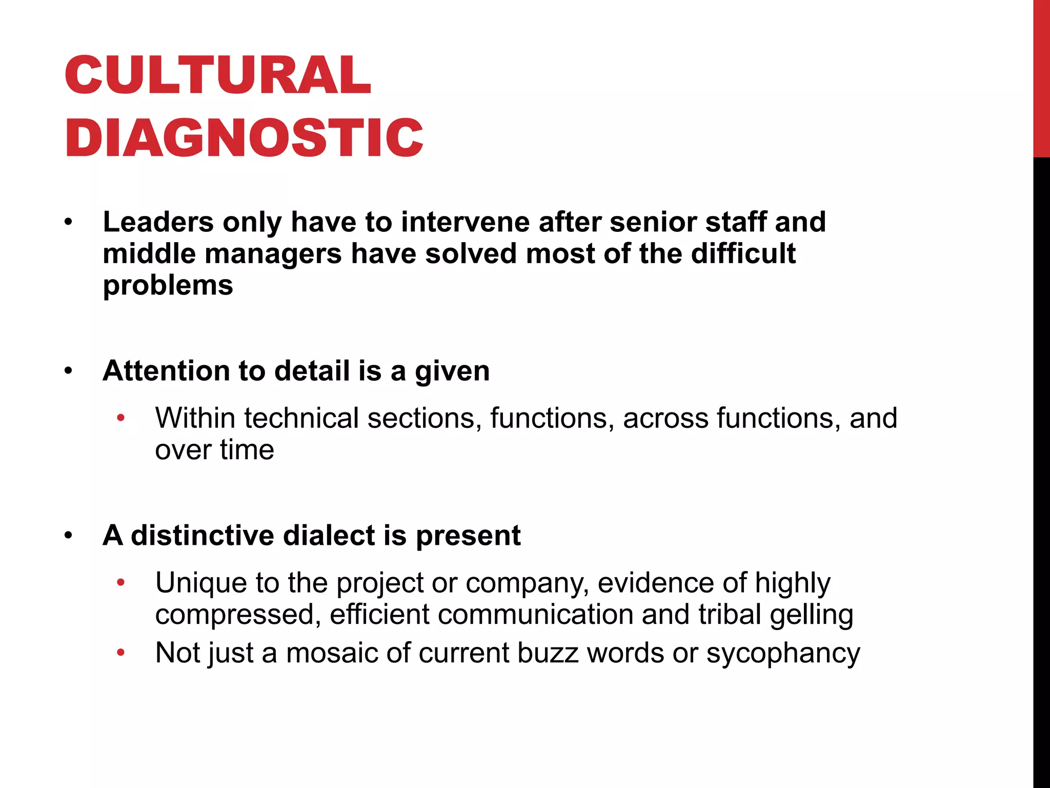 CULTURAL
DIAGNOSTIC
• Leaders only have to intervene after senior staff and
middle managers have solved most of the difficult
problems
• Attention to detail is a given
• Within technical sections, functions, across functions, and
over time
• A distinctive dialect is present
• Unique to the project or company, evidence of highly
compressed, efficient communication and tribal gelling
• Not just a mosaic of current buzz words or sycophancy
 