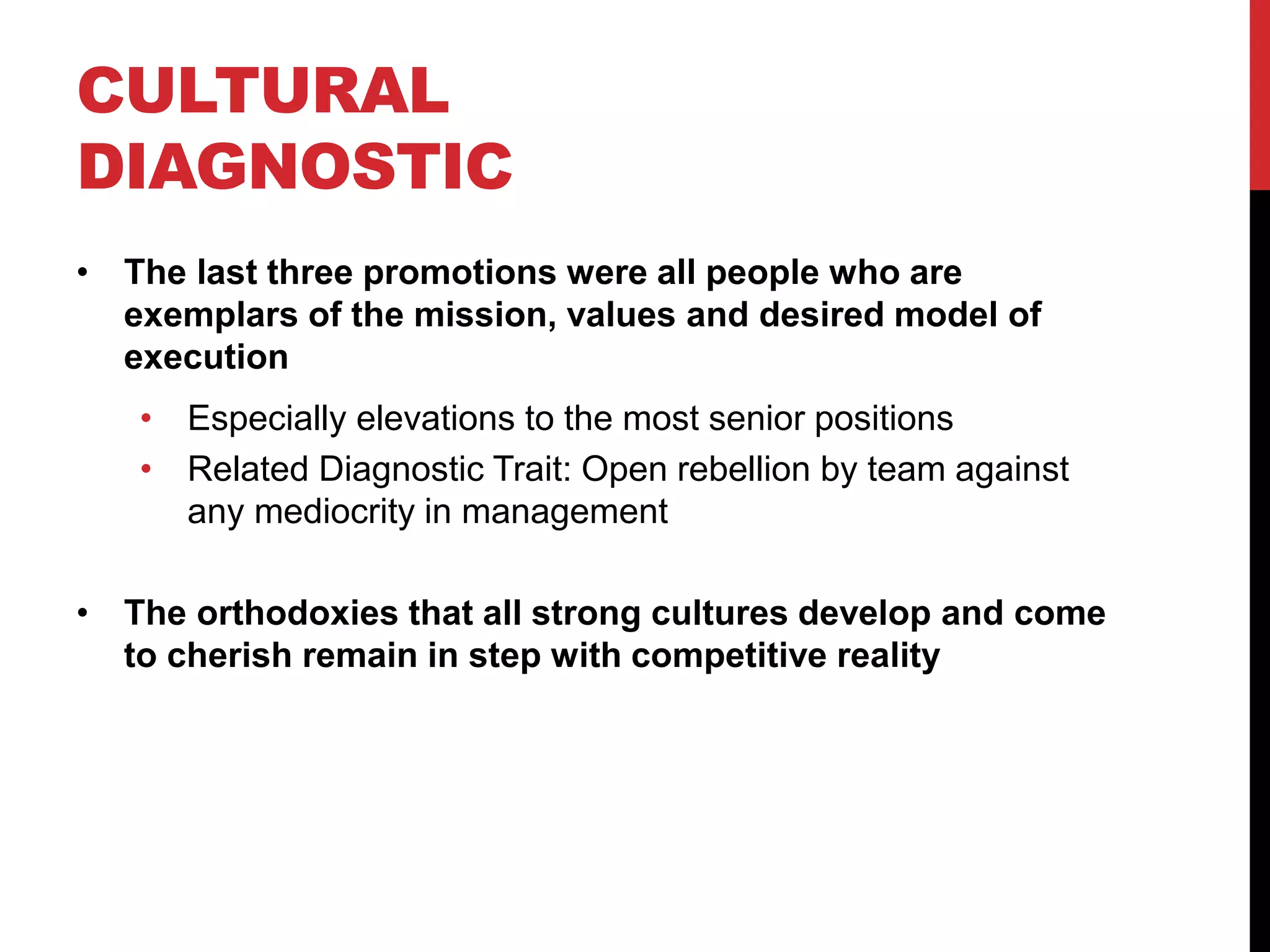 CULTURAL
DIAGNOSTIC
• The last three promotions were all people who are
exemplars of the mission, values and desired model of
execution
• Especially elevations to the most senior positions
• Related Diagnostic Trait: Open rebellion by team against
any mediocrity in management
• The orthodoxies that all strong cultures develop and come
to cherish remain in step with competitive reality
 
