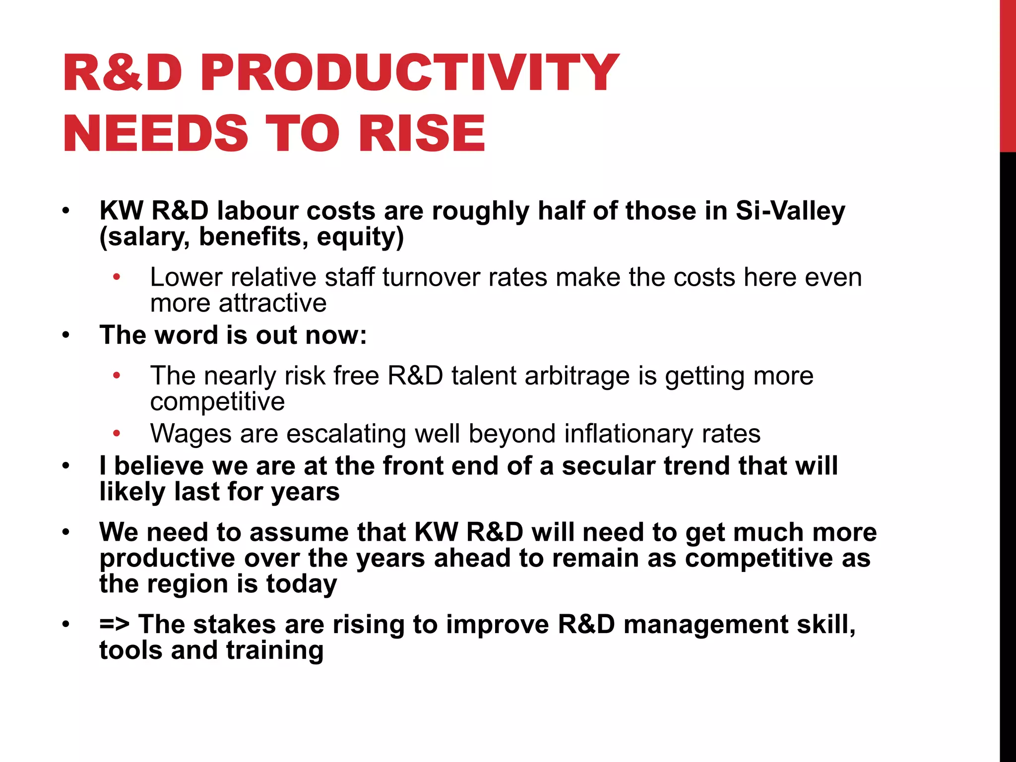 R&D PRODUCTIVITY
NEEDS TO RISE
• KW R&D labour costs are roughly half of those in Si-Valley
(salary, benefits, equity)
• Lower relative staff turnover rates make the costs here even
more attractive
• The word is out now:
• The nearly risk free R&D talent arbitrage is getting more
competitive
• Wages are escalating well beyond inflationary rates
• I believe we are at the front end of a secular trend that will
likely last for years
• We need to assume that KW R&D will need to get much more
productive over the years ahead to remain as competitive as
the region is today
• => The stakes are rising to improve R&D management skill,
tools and training
 