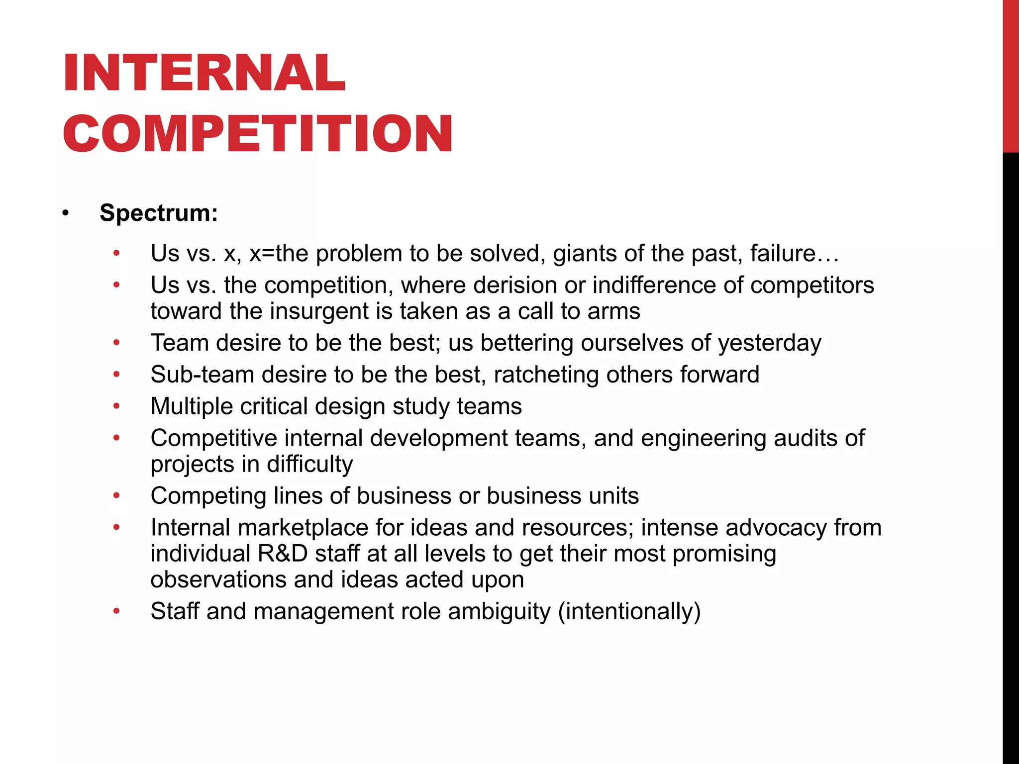 INTERNAL
COMPETITION
• Spectrum:
• Us vs. x, x=the problem to be solved, giants of the past, failure…
• Us vs. the competition, where derision or indifference of competitors
toward the insurgent is taken as a call to arms
• Team desire to be the best; us bettering ourselves of yesterday
• Sub-team desire to be the best, ratcheting others forward
• Multiple critical design study teams
• Competitive internal development teams, and engineering audits of
projects in difficulty
• Competing lines of business or business units
• Internal marketplace for ideas and resources; intense advocacy from
individual R&D staff at all levels to get their most promising
observations and ideas acted upon
• Staff and management role ambiguity (intentionally)
 