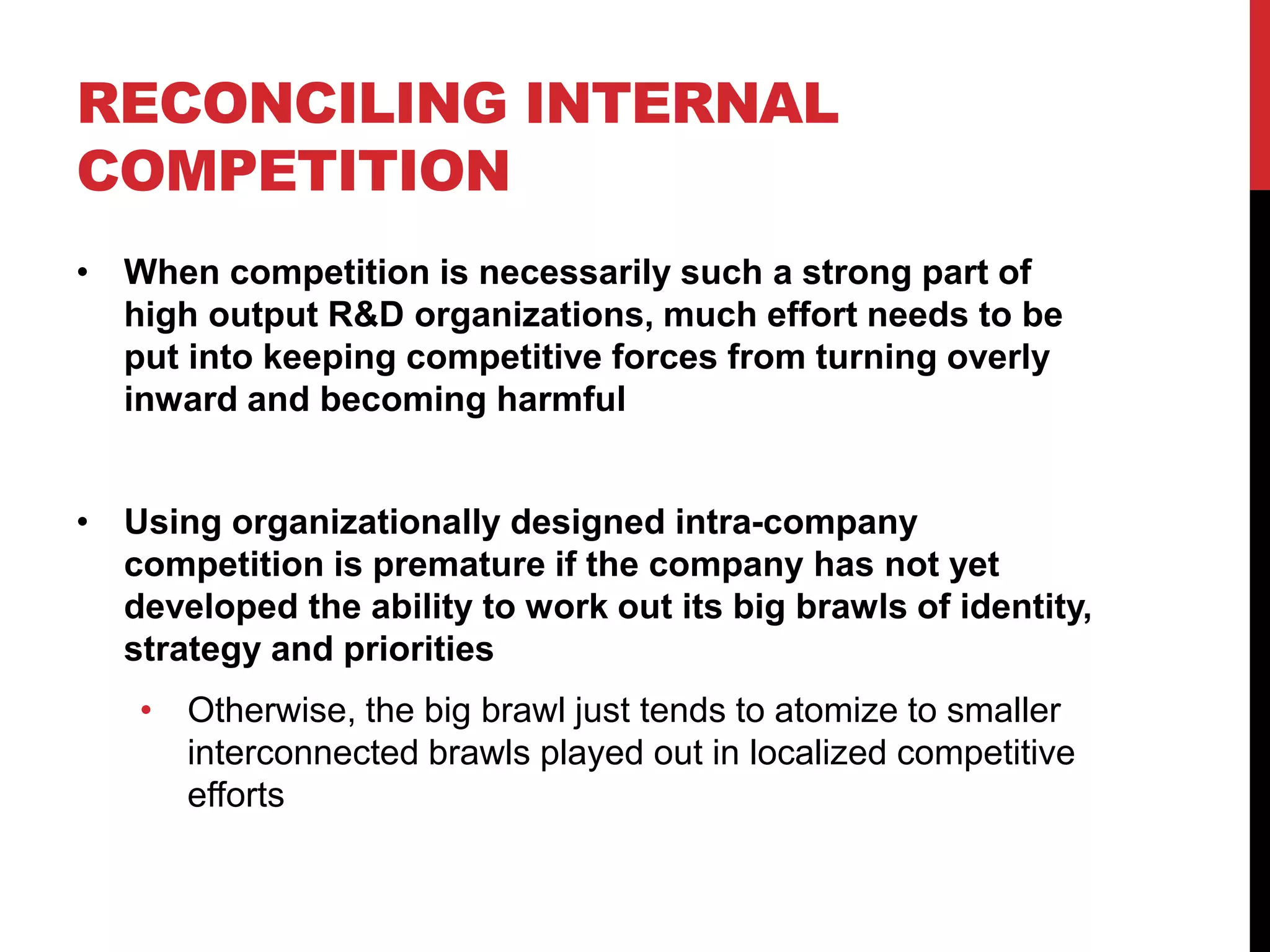 RECONCILING INTERNAL
COMPETITION
• When competition is necessarily such a strong part of
high output R&D organizations, much effort needs to be
put into keeping competitive forces from turning overly
inward and becoming harmful
• Using organizationally designed intra-company
competition is premature if the company has not yet
developed the ability to work out its big brawls of identity,
strategy and priorities
• Otherwise, the big brawl just tends to atomize to smaller
interconnected brawls played out in localized competitive
efforts
 