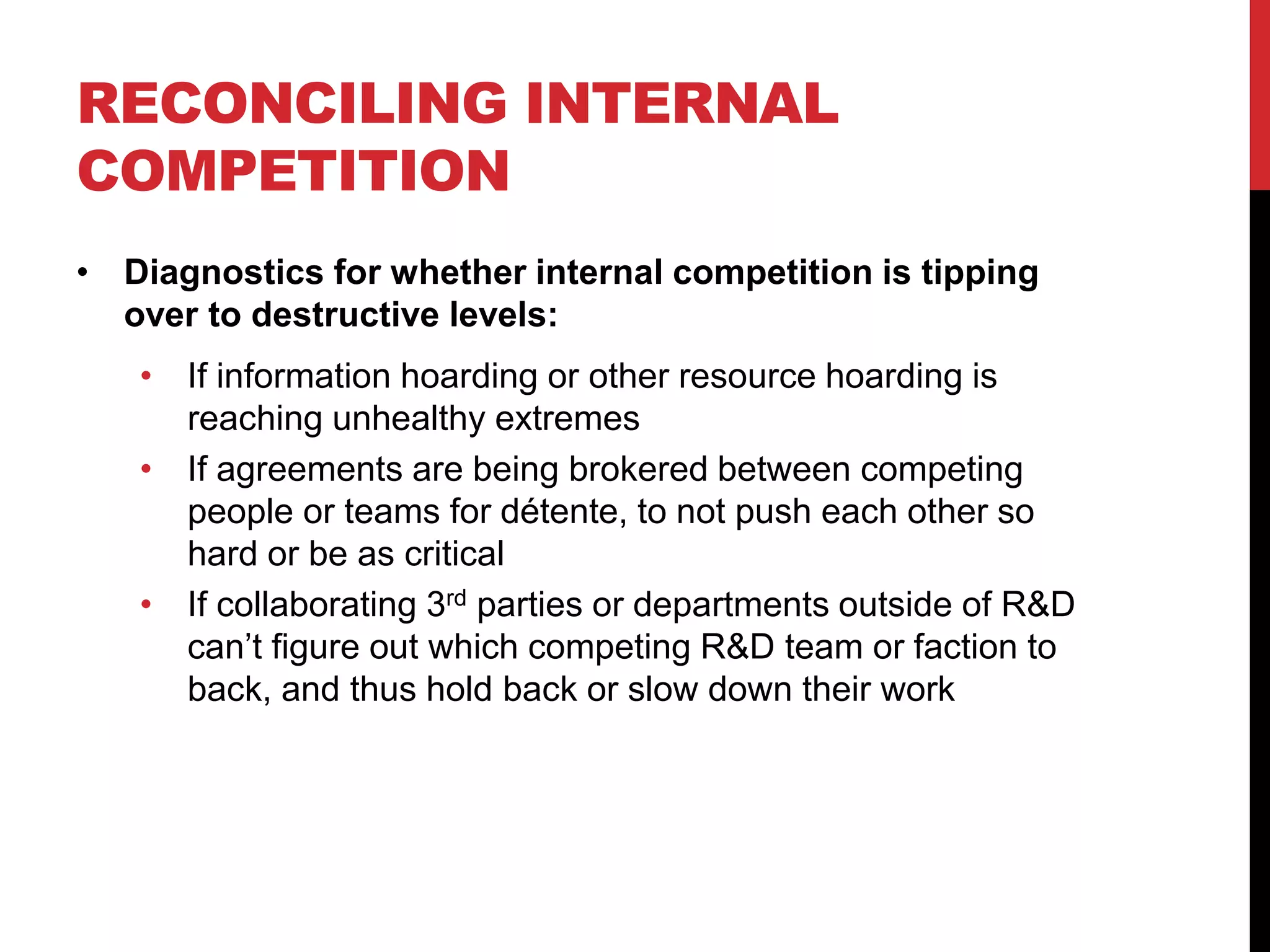 RECONCILING INTERNAL
COMPETITION
• Diagnostics for whether internal competition is tipping
over to destructive levels:
• If information hoarding or other resource hoarding is
reaching unhealthy extremes
• If agreements are being brokered between competing
people or teams for détente, to not push each other so
hard or be as critical
• If collaborating 3rd parties or departments outside of R&D
can’t figure out which competing R&D team or faction to
back, and thus hold back or slow down their work
 