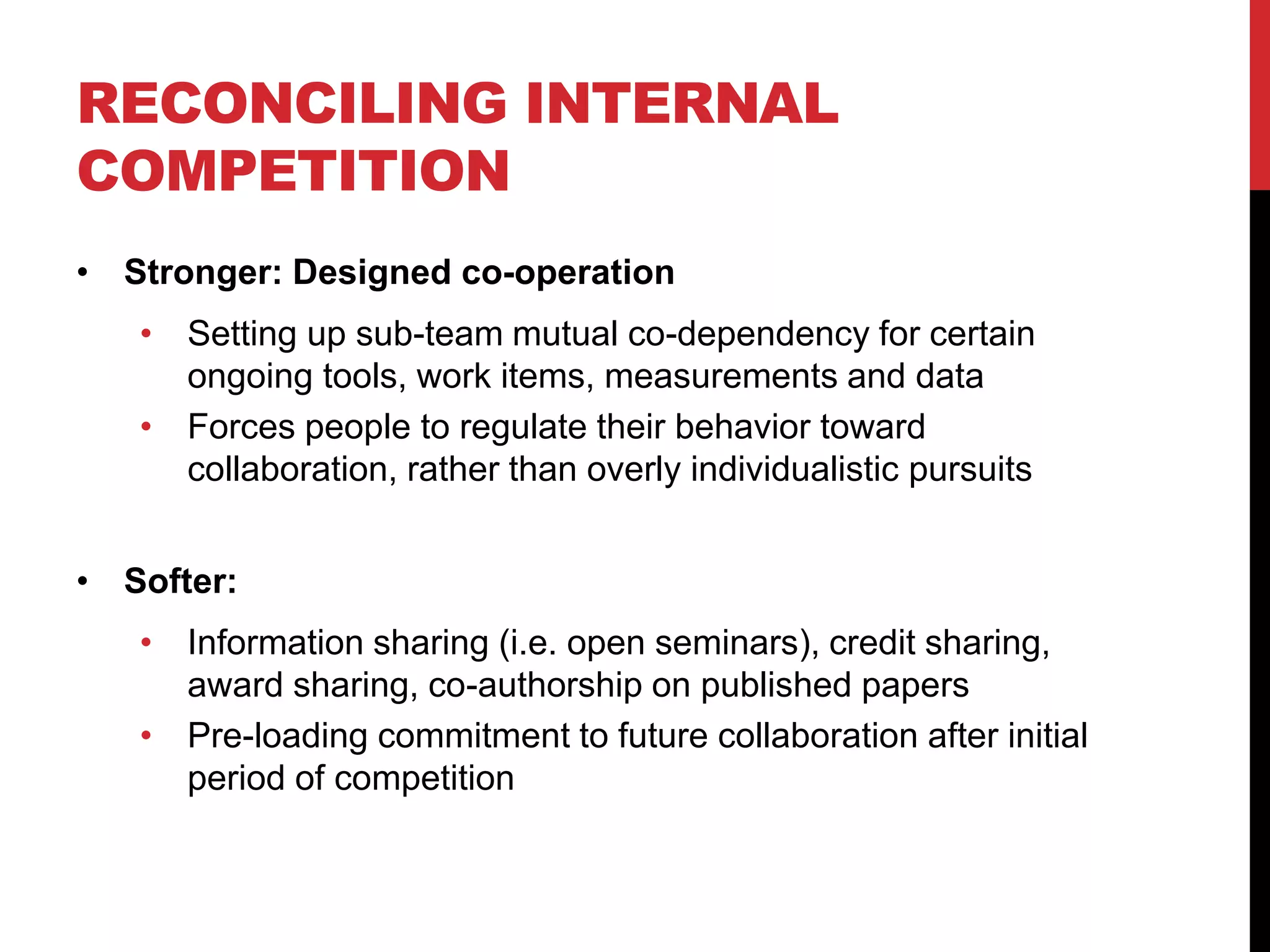 RECONCILING INTERNAL
COMPETITION
• Stronger: Designed co-operation
• Setting up sub-team mutual co-dependency for certain
ongoing tools, work items, measurements and data
• Forces people to regulate their behavior toward
collaboration, rather than overly individualistic pursuits
• Softer:
• Information sharing (i.e. open seminars), credit sharing,
award sharing, co-authorship on published papers
• Pre-loading commitment to future collaboration after initial
period of competition
 