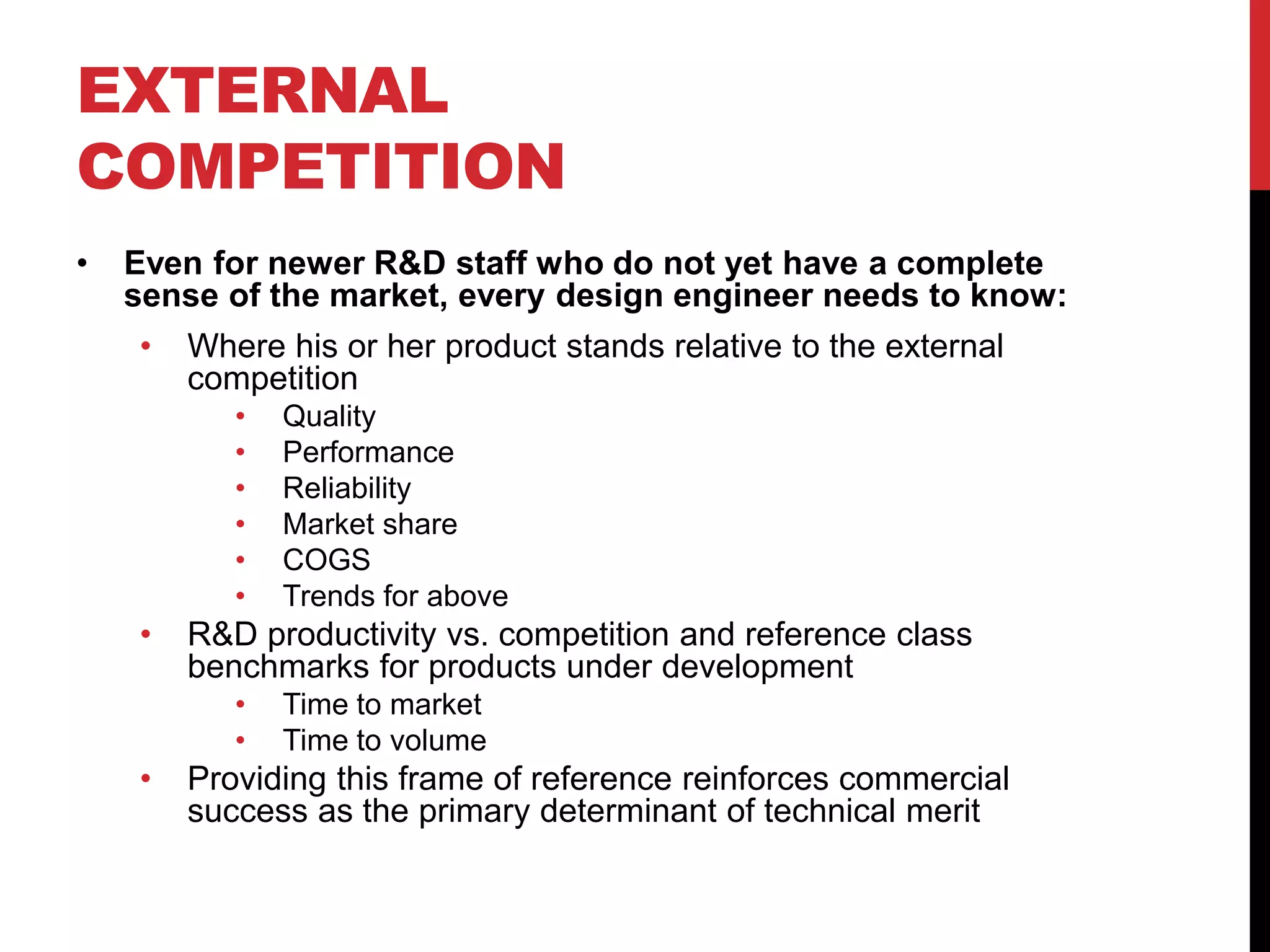 EXTERNAL
COMPETITION
• Even for newer R&D staff who do not yet have a complete
sense of the market, every design engineer needs to know:
• Where his or her product stands relative to the external
competition
• Quality
• Performance
• Reliability
• Market share
• COGS
• Trends for above
• R&D productivity vs. competition and reference class
benchmarks for products under development
• Time to market
• Time to volume
• Providing this frame of reference reinforces commercial
success as the primary determinant of technical merit
 