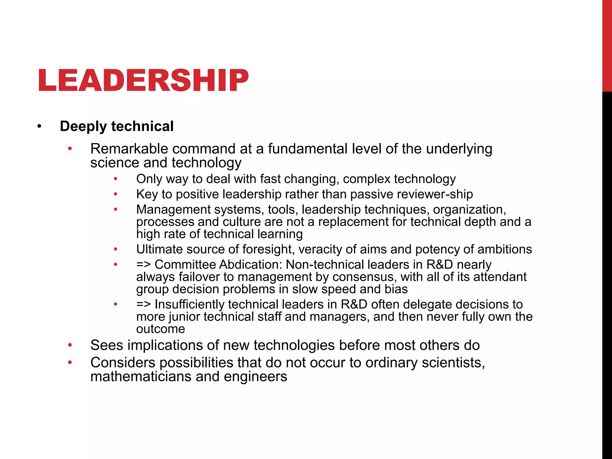 LEADERSHIP
• Deeply technical
• Remarkable command at a fundamental level of the underlying
science and technology
• Only way to deal with fast changing, complex technology
• Key to positive leadership rather than passive reviewer-ship
• Management systems, tools, leadership techniques, organization,
processes and culture are not a replacement for technical depth and a
high rate of technical learning
• Ultimate source of foresight, veracity of aims and potency of ambitions
• => Committee Abdication: Non-technical leaders in R&D nearly
always failover to management by consensus, with all of its attendant
group decision problems in slow speed and bias
• => Insufficiently technical leaders in R&D often delegate decisions to
more junior technical staff and managers, and then never fully own the
outcome
• Sees implications of new technologies before most others do
• Considers possibilities that do not occur to ordinary scientists,
mathematicians and engineers
 