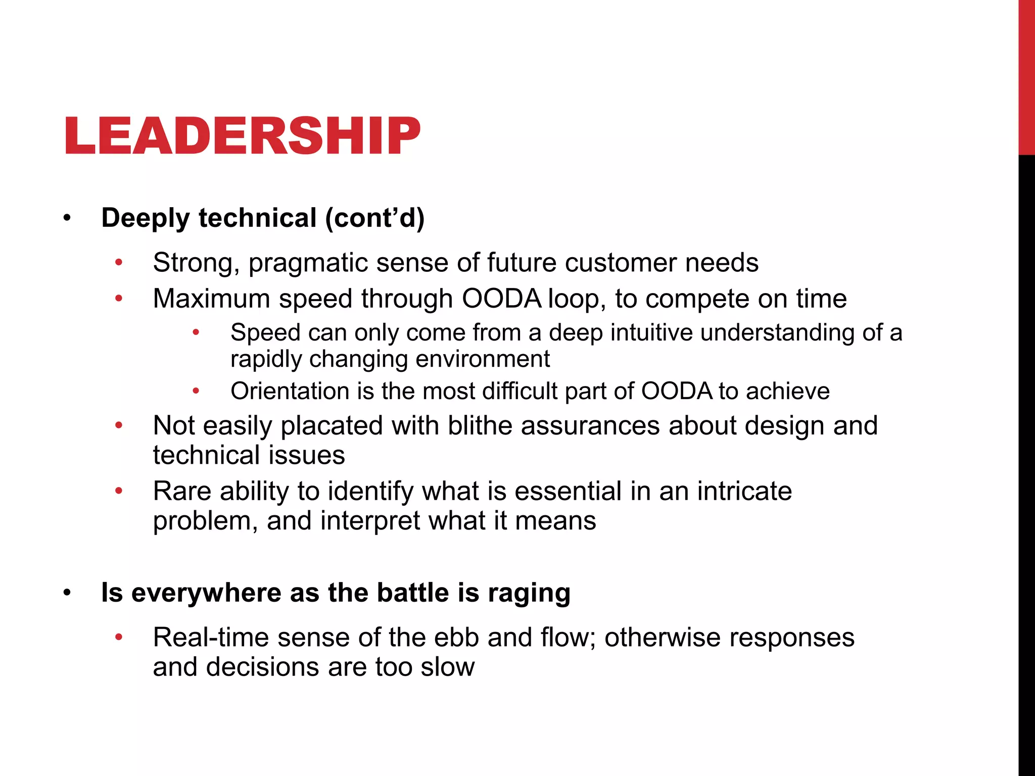 LEADERSHIP
• Deeply technical (cont’d)
• Strong, pragmatic sense of future customer needs
• Maximum speed through OODA loop, to compete on time
• Speed can only come from a deep intuitive understanding of a
rapidly changing environment
• Orientation is the most difficult part of OODA to achieve
• Not easily placated with blithe assurances about design and
technical issues
• Rare ability to identify what is essential in an intricate
problem, and interpret what it means
• Is everywhere as the battle is raging
• Real-time sense of the ebb and flow; otherwise responses
and decisions are too slow
 
