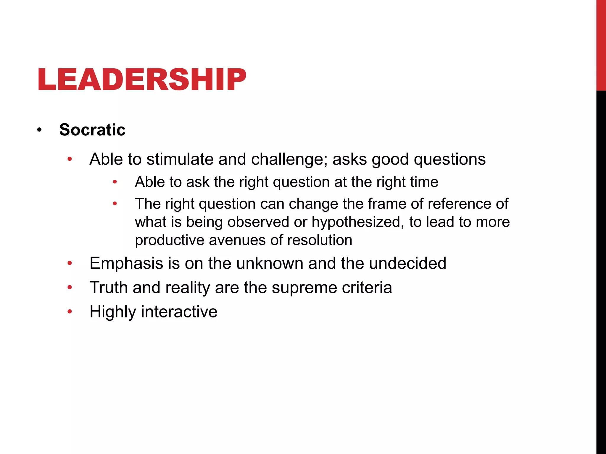 LEADERSHIP
• Socratic
• Able to stimulate and challenge; asks good questions
• Able to ask the right question at the right time
• The right question can change the frame of reference of
what is being observed or hypothesized, to lead to more
productive avenues of resolution
• Emphasis is on the unknown and the undecided
• Truth and reality are the supreme criteria
• Highly interactive
 