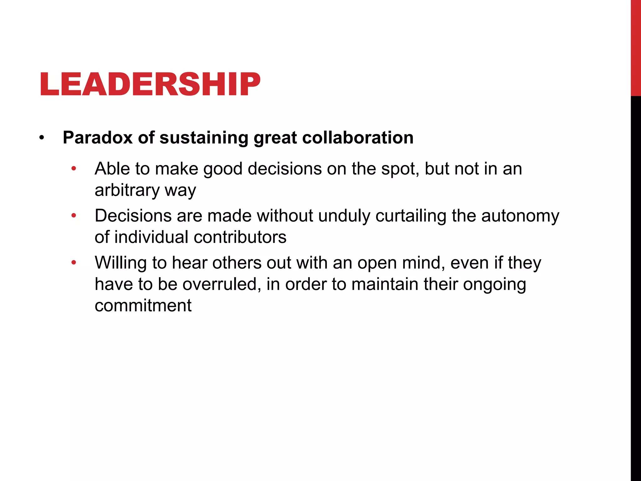 LEADERSHIP
• Paradox of sustaining great collaboration
• Able to make good decisions on the spot, but not in an
arbitrary way
• Decisions are made without unduly curtailing the autonomy
of individual contributors
• Willing to hear others out with an open mind, even if they
have to be overruled, in order to maintain their ongoing
commitment
 