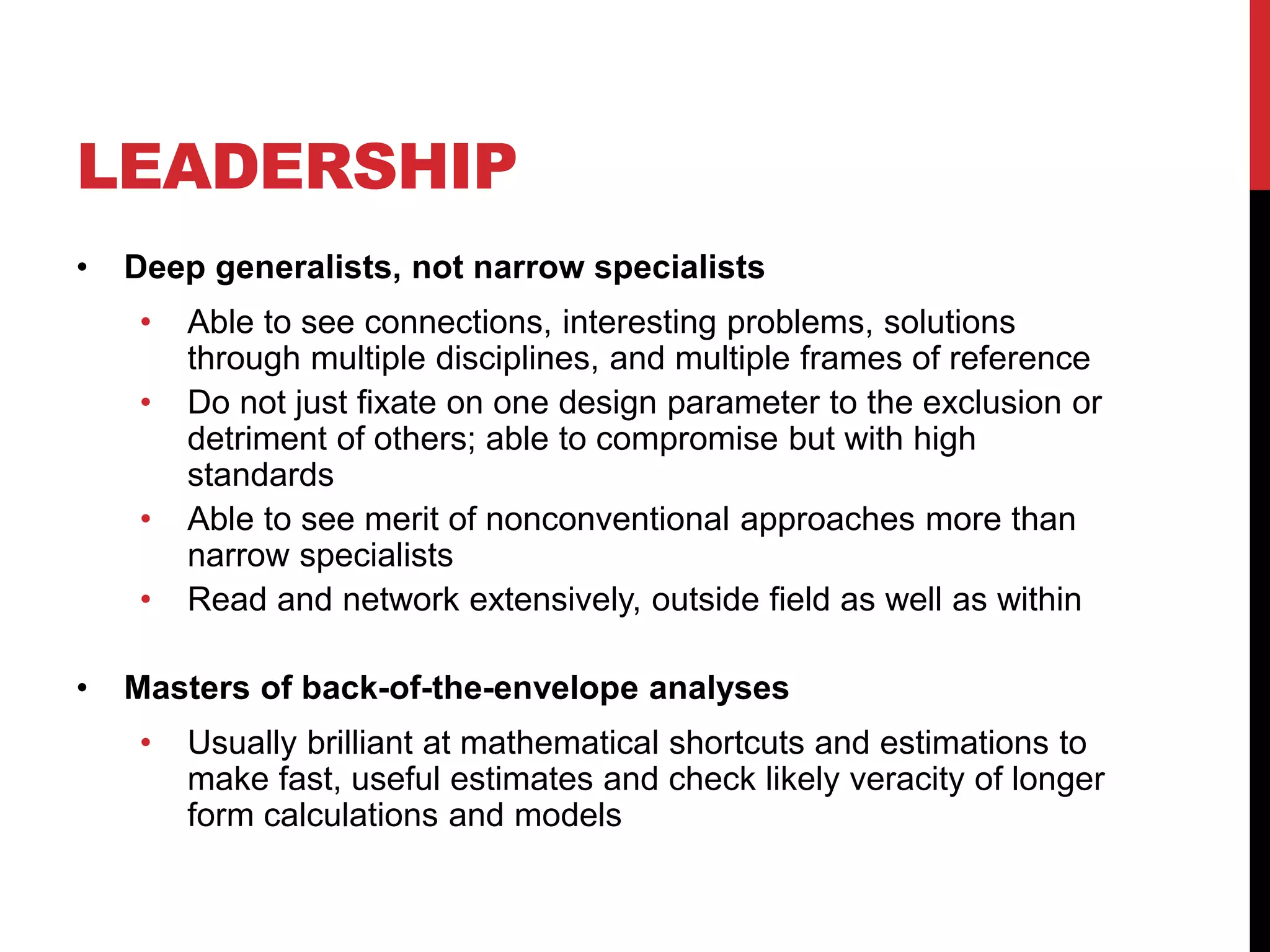 LEADERSHIP
• Deep generalists, not narrow specialists
• Able to see connections, interesting problems, solutions
through multiple disciplines, and multiple frames of reference
• Do not just fixate on one design parameter to the exclusion or
detriment of others; able to compromise but with high
standards
• Able to see merit of nonconventional approaches more than
narrow specialists
• Read and network extensively, outside field as well as within
• Masters of back-of-the-envelope analyses
• Usually brilliant at mathematical shortcuts and estimations to
make fast, useful estimates and check likely veracity of longer
form calculations and models
 