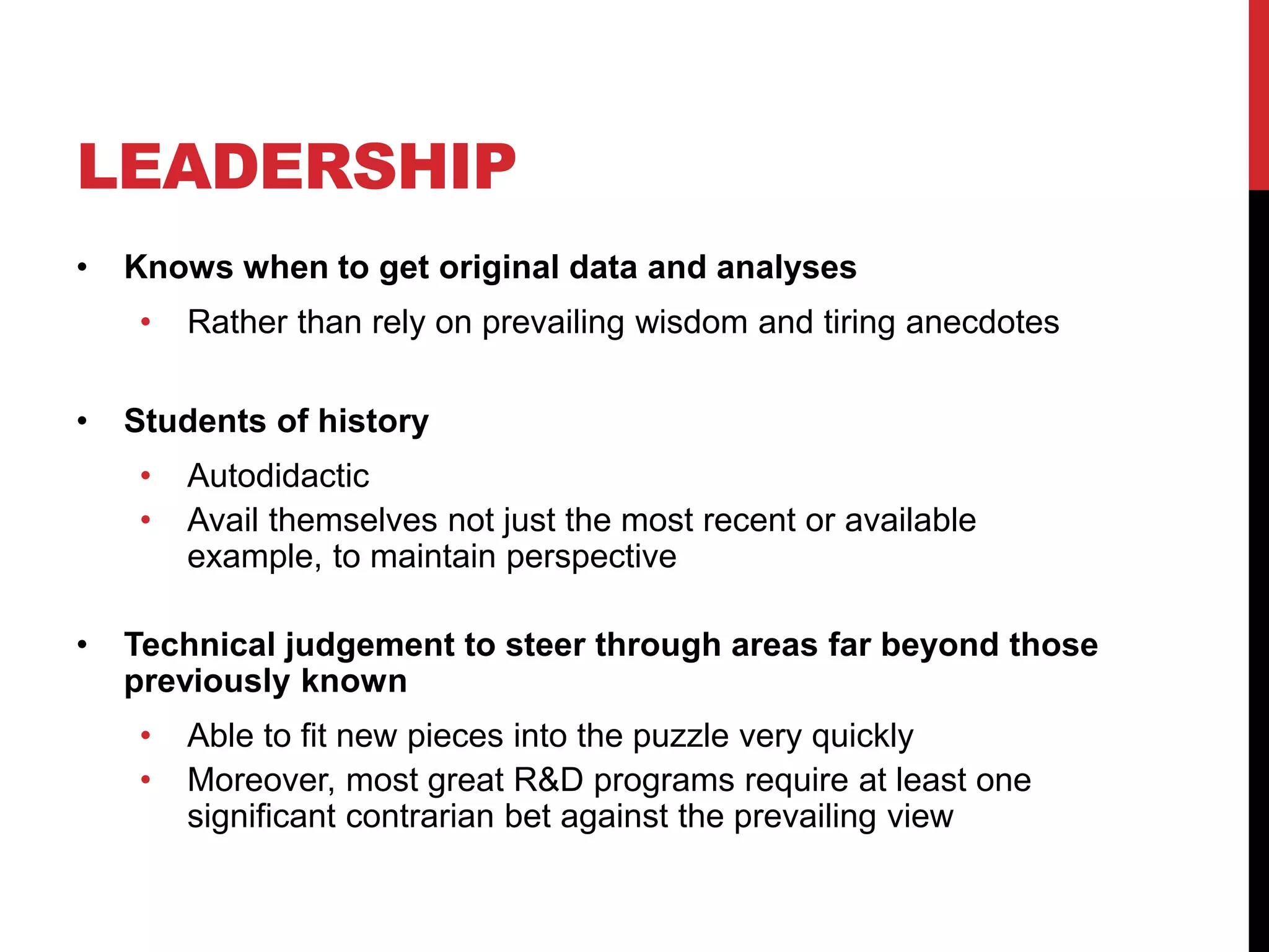 LEADERSHIP
• Knows when to get original data and analyses
• Rather than rely on prevailing wisdom and tiring anecdotes
• Students of history
• Autodidactic
• Avail themselves not just the most recent or available
example, to maintain perspective
• Technical judgement to steer through areas far beyond those
previously known
• Able to fit new pieces into the puzzle very quickly
• Moreover, most great R&D programs require at least one
significant contrarian bet against the prevailing view
 
