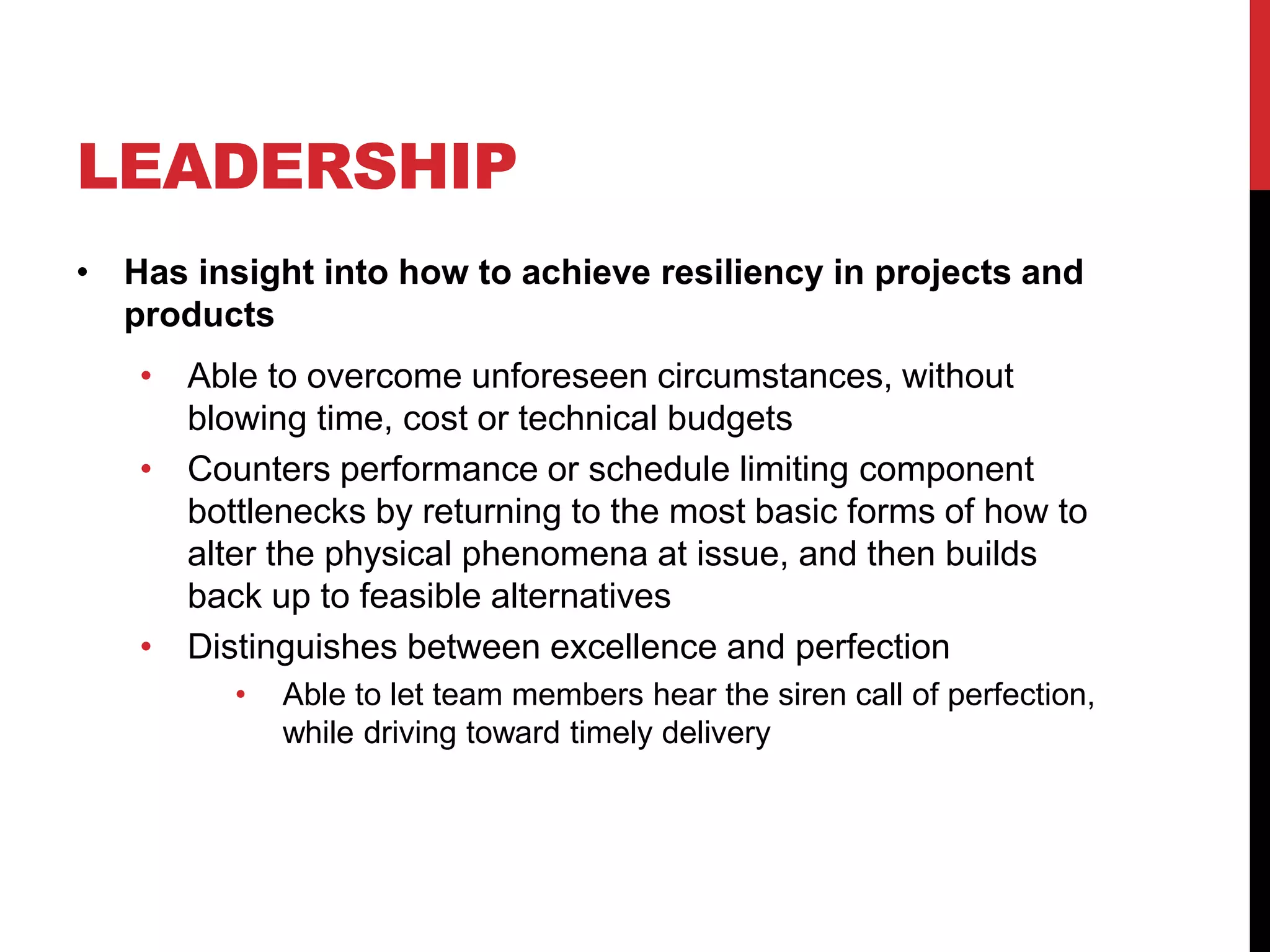 LEADERSHIP
• Has insight into how to achieve resiliency in projects and
products
• Able to overcome unforeseen circumstances, without
blowing time, cost or technical budgets
• Counters performance or schedule limiting component
bottlenecks by returning to the most basic forms of how to
alter the physical phenomena at issue, and then builds
back up to feasible alternatives
• Distinguishes between excellence and perfection
• Able to let team members hear the siren call of perfection,
while driving toward timely delivery
 