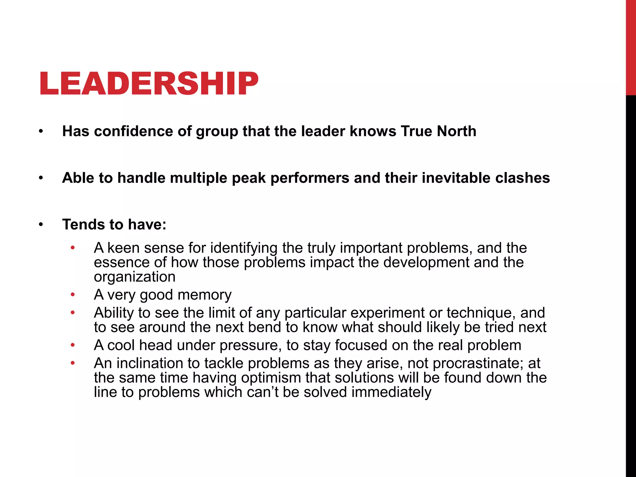 LEADERSHIP
• Has confidence of group that the leader knows True North
• Able to handle multiple peak performers and their inevitable clashes
• Tends to have:
• A keen sense for identifying the truly important problems, and the
essence of how those problems impact the development and the
organization
• A very good memory
• Ability to see the limit of any particular experiment or technique, and
to see around the next bend to know what should likely be tried next
• A cool head under pressure, to stay focused on the real problem
• An inclination to tackle problems as they arise, not procrastinate; at
the same time having optimism that solutions will be found down the
line to problems which can’t be solved immediately
 