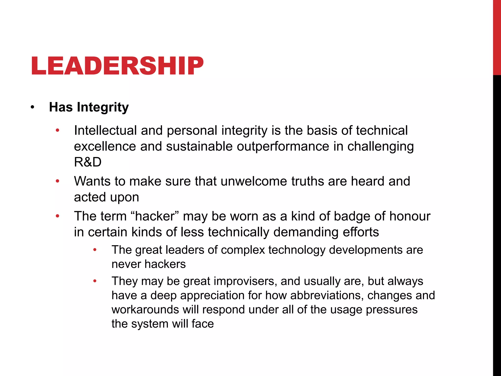LEADERSHIP
• Has Integrity
• Intellectual and personal integrity is the basis of technical
excellence and sustainable outperformance in challenging
R&D
• Wants to make sure that unwelcome truths are heard and
acted upon
• The term “hacker” may be worn as a kind of badge of honour
in certain kinds of less technically demanding efforts
• The great leaders of complex technology developments are
never hackers
• They may be great improvisers, and usually are, but always
have a deep appreciation for how abbreviations, changes and
workarounds will respond under all of the usage pressures
the system will face
 
