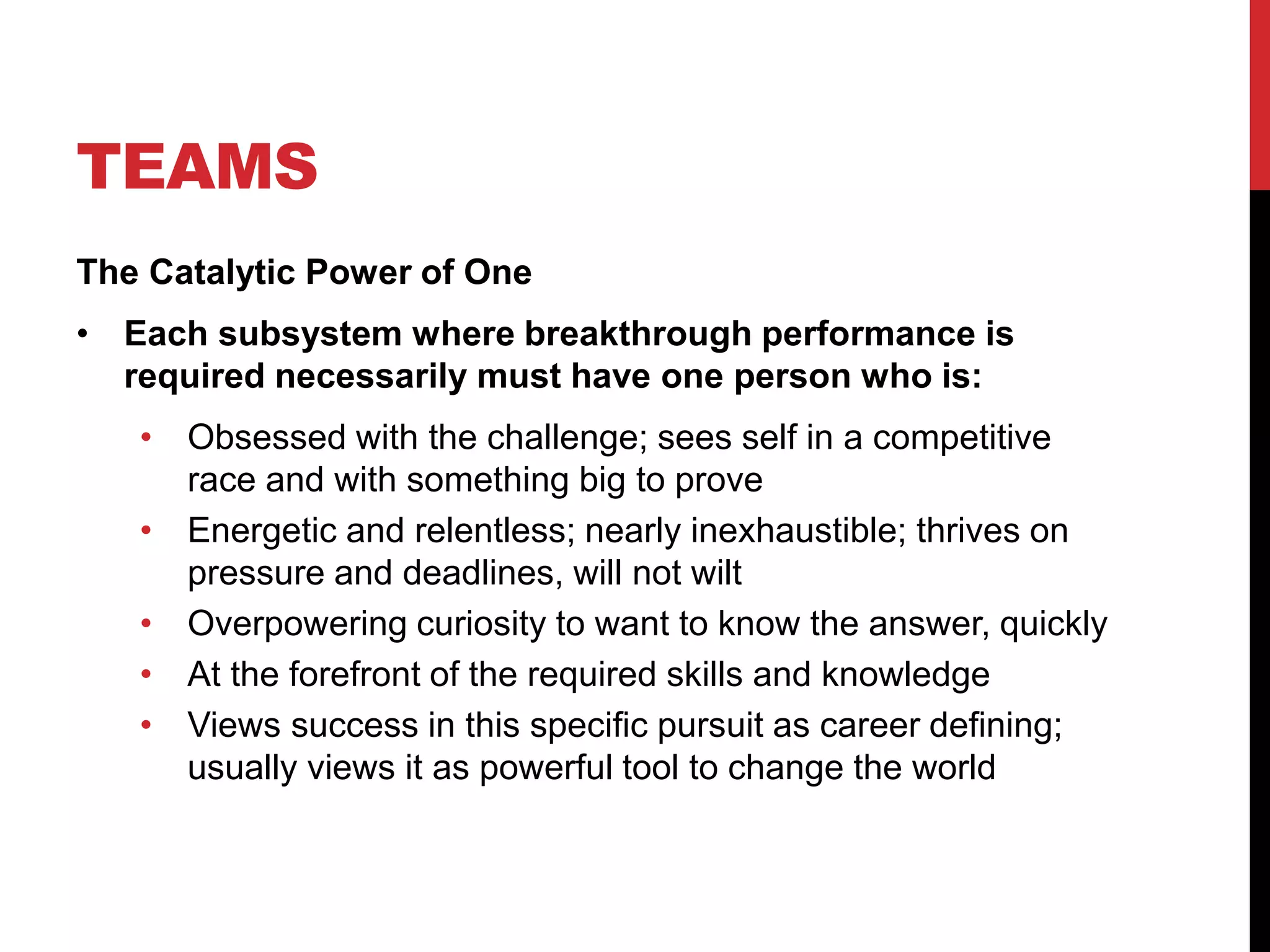TEAMS
The Catalytic Power of One
• Each subsystem where breakthrough performance is
required necessarily must have one person who is:
• Obsessed with the challenge; sees self in a competitive
race and with something big to prove
• Energetic and relentless; nearly inexhaustible; thrives on
pressure and deadlines, will not wilt
• Overpowering curiosity to want to know the answer, quickly
• At the forefront of the required skills and knowledge
• Views success in this specific pursuit as career defining;
usually views it as powerful tool to change the world
 