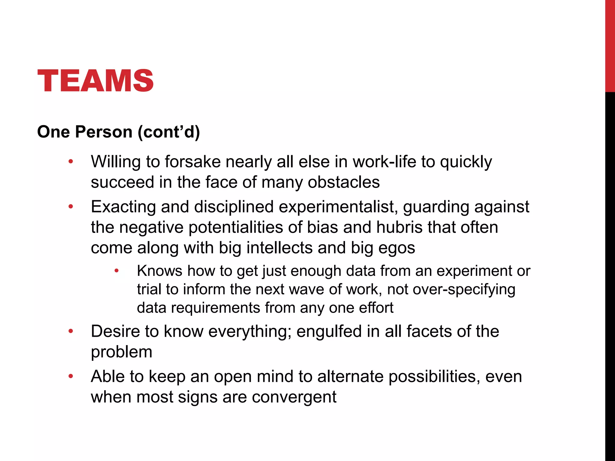 TEAMS
One Person (cont’d)
• Willing to forsake nearly all else in work-life to quickly
succeed in the face of many obstacles
• Exacting and disciplined experimentalist, guarding against
the negative potentialities of bias and hubris that often
come along with big intellects and big egos
• Knows how to get just enough data from an experiment or
trial to inform the next wave of work, not over-specifying
data requirements from any one effort
• Desire to know everything; engulfed in all facets of the
problem
• Able to keep an open mind to alternate possibilities, even
when most signs are convergent
 