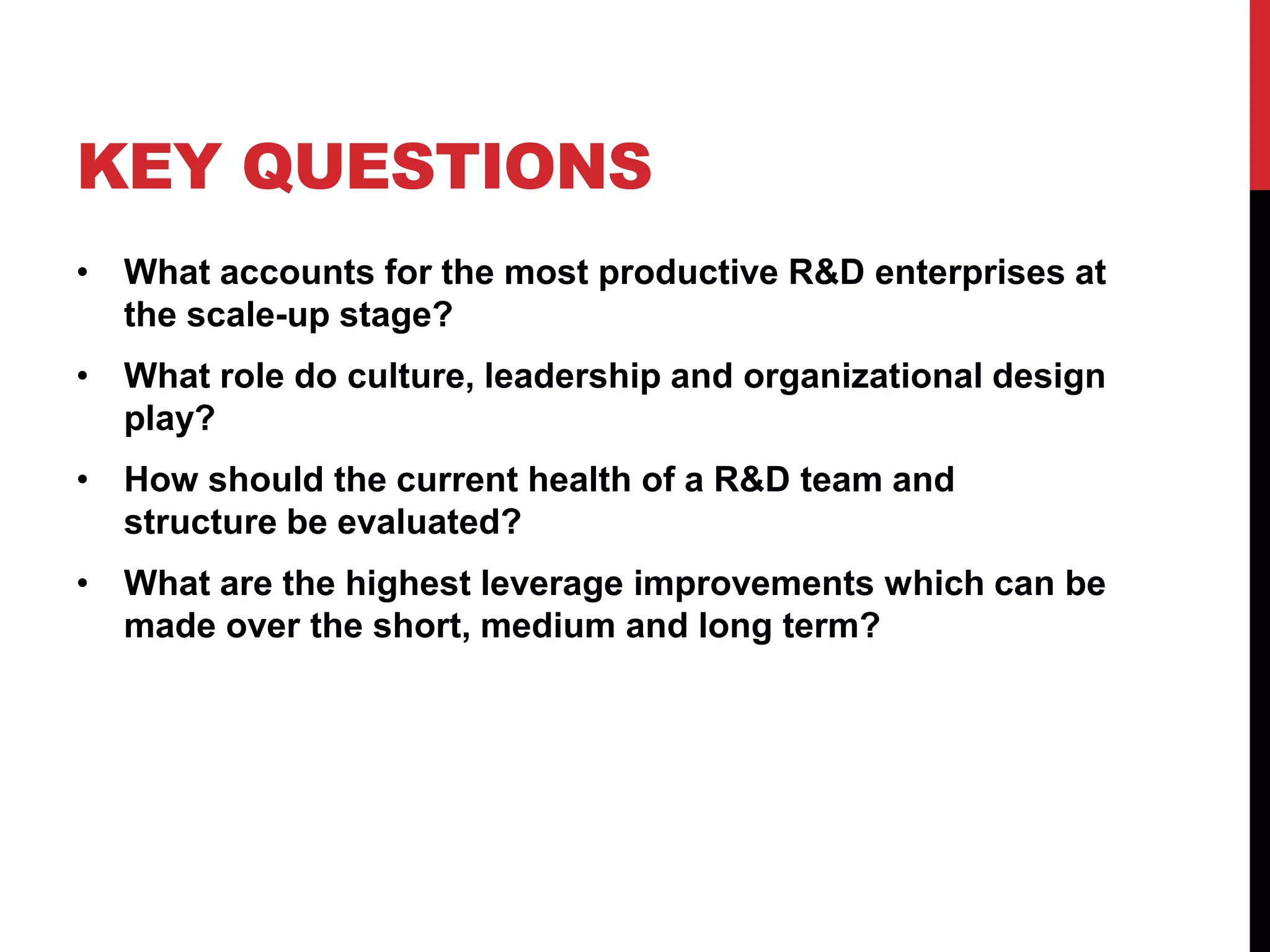 KEY QUESTIONS
• What accounts for the most productive R&D enterprises at
the scale-up stage?
• What role do culture, leadership and organizational design
play?
• How should the current health of a R&D team and
structure be evaluated?
• What are the highest leverage improvements which can be
made over the short, medium and long term?
 