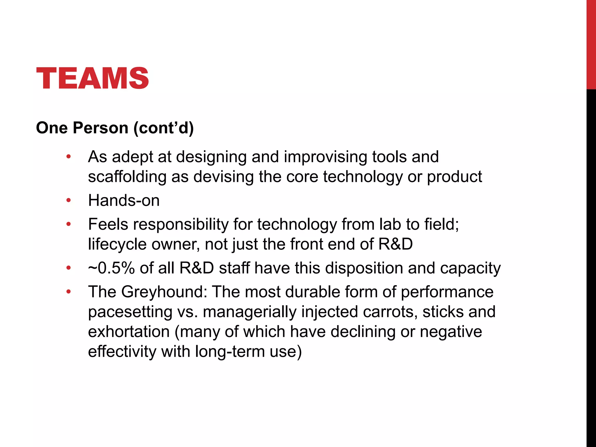 TEAMS
One Person (cont’d)
• As adept at designing and improvising tools and
scaffolding as devising the core technology or product
• Hands-on
• Feels responsibility for technology from lab to field;
lifecycle owner, not just the front end of R&D
• ~0.5% of all R&D staff have this disposition and capacity
• The Greyhound: The most durable form of performance
pacesetting vs. managerially injected carrots, sticks and
exhortation (many of which have declining or negative
effectivity with long-term use)
 