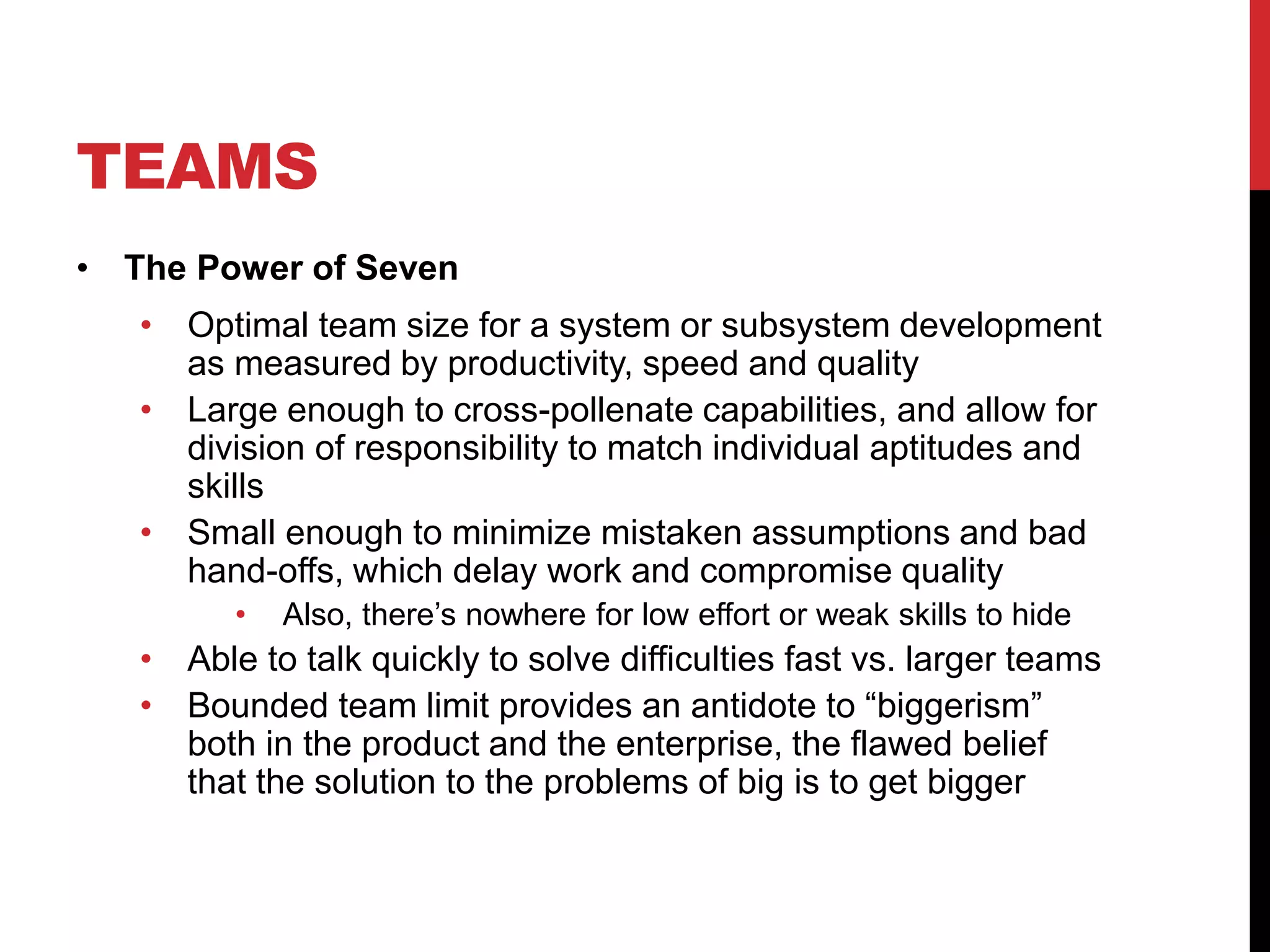 TEAMS
• The Power of Seven
• Optimal team size for a system or subsystem development
as measured by productivity, speed and quality
• Large enough to cross-pollenate capabilities, and allow for
division of responsibility to match individual aptitudes and
skills
• Small enough to minimize mistaken assumptions and bad
hand-offs, which delay work and compromise quality
• Also, there’s nowhere for low effort or weak skills to hide
• Able to talk quickly to solve difficulties fast vs. larger teams
• Bounded team limit provides an antidote to “biggerism”
both in the product and the enterprise, the flawed belief
that the solution to the problems of big is to get bigger
 