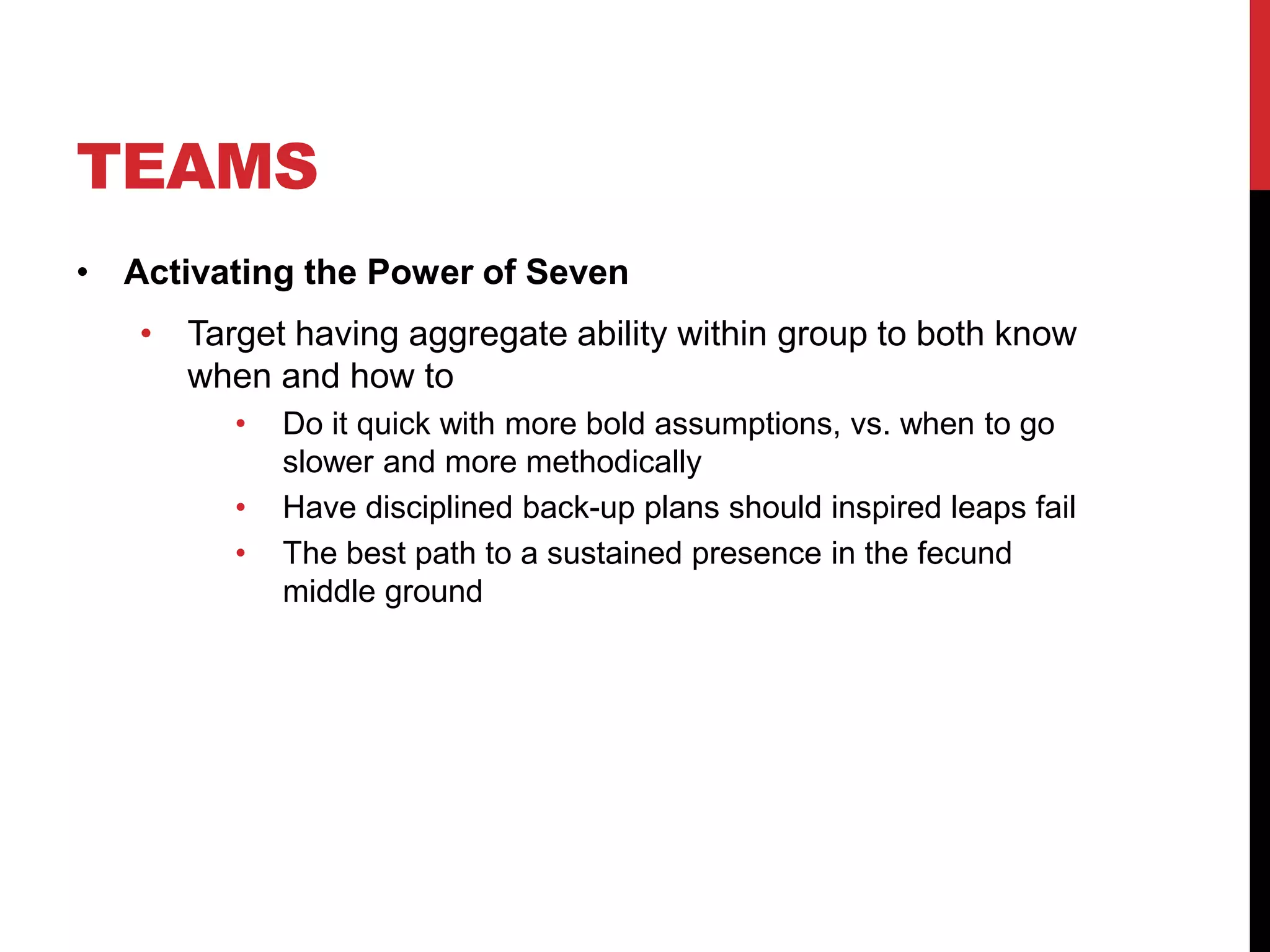 TEAMS
• Activating the Power of Seven
• Target having aggregate ability within group to both know
when and how to
• Do it quick with more bold assumptions, vs. when to go
slower and more methodically
• Have disciplined back-up plans should inspired leaps fail
• The best path to a sustained presence in the fecund
middle ground
 