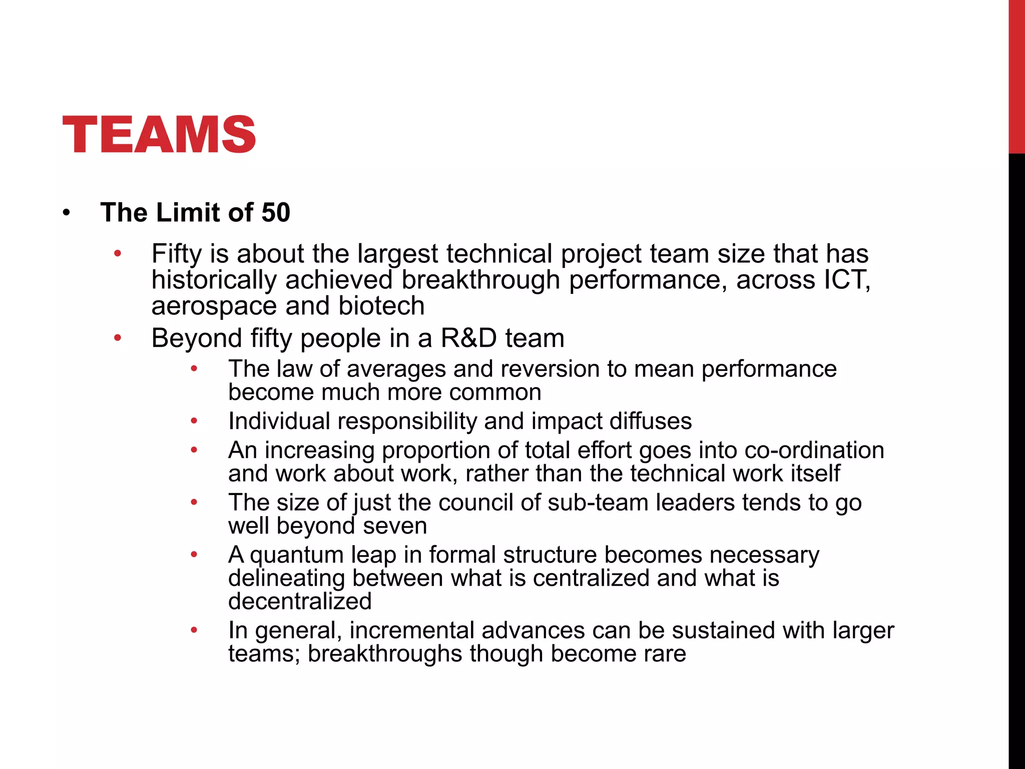 TEAMS
• The Limit of 50
• Fifty is about the largest technical project team size that has
historically achieved breakthrough performance, across ICT,
aerospace and biotech
• Beyond fifty people in a R&D team
• The law of averages and reversion to mean performance
become much more common
• Individual responsibility and impact diffuses
• An increasing proportion of total effort goes into co-ordination
and work about work, rather than the technical work itself
• The size of just the council of sub-team leaders tends to go
well beyond seven
• A quantum leap in formal structure becomes necessary
delineating between what is centralized and what is
decentralized
• In general, incremental advances can be sustained with larger
teams; breakthroughs though become rare
 