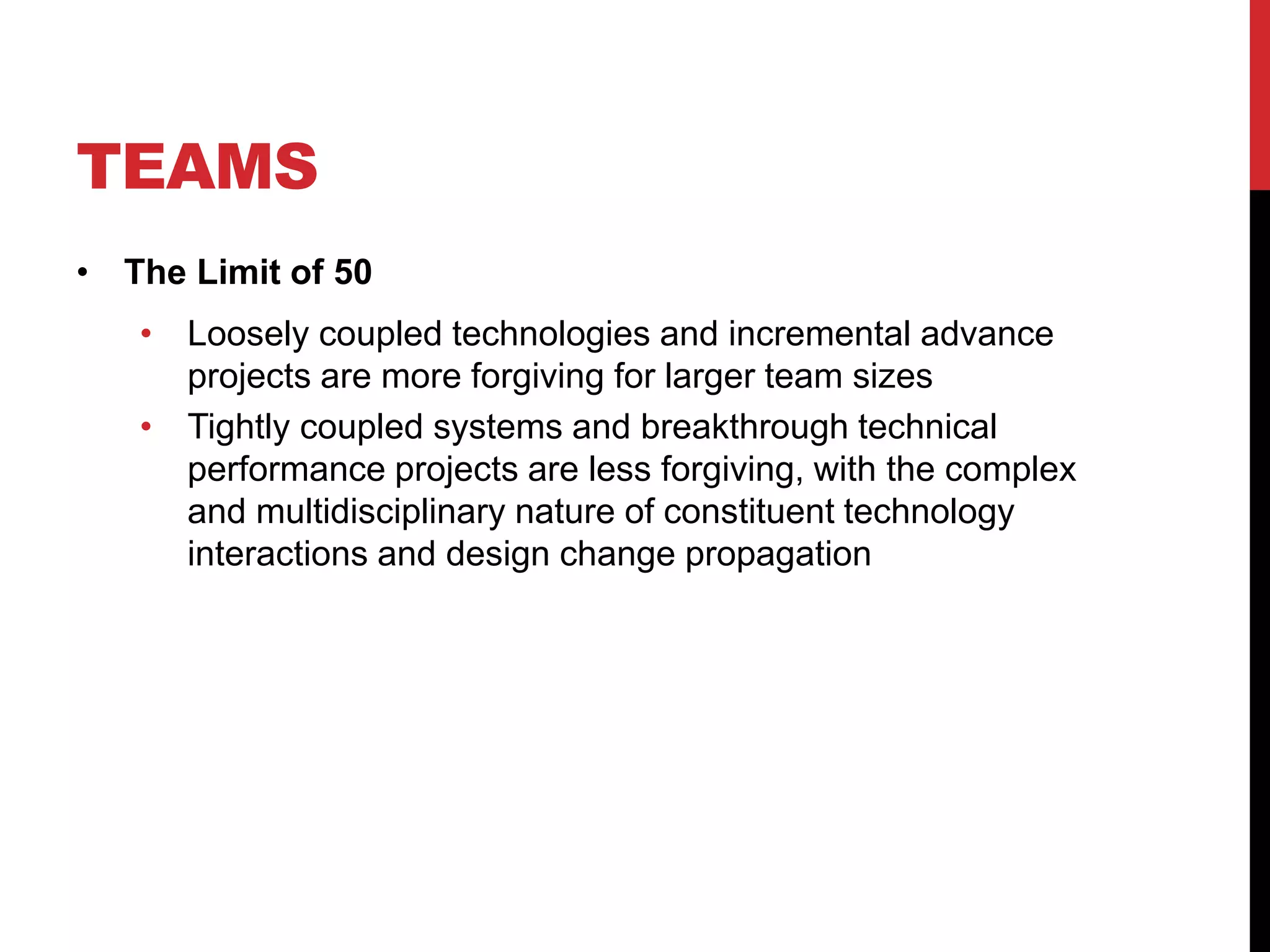 TEAMS
• The Limit of 50
• Loosely coupled technologies and incremental advance
projects are more forgiving for larger team sizes
• Tightly coupled systems and breakthrough technical
performance projects are less forgiving, with the complex
and multidisciplinary nature of constituent technology
interactions and design change propagation
 