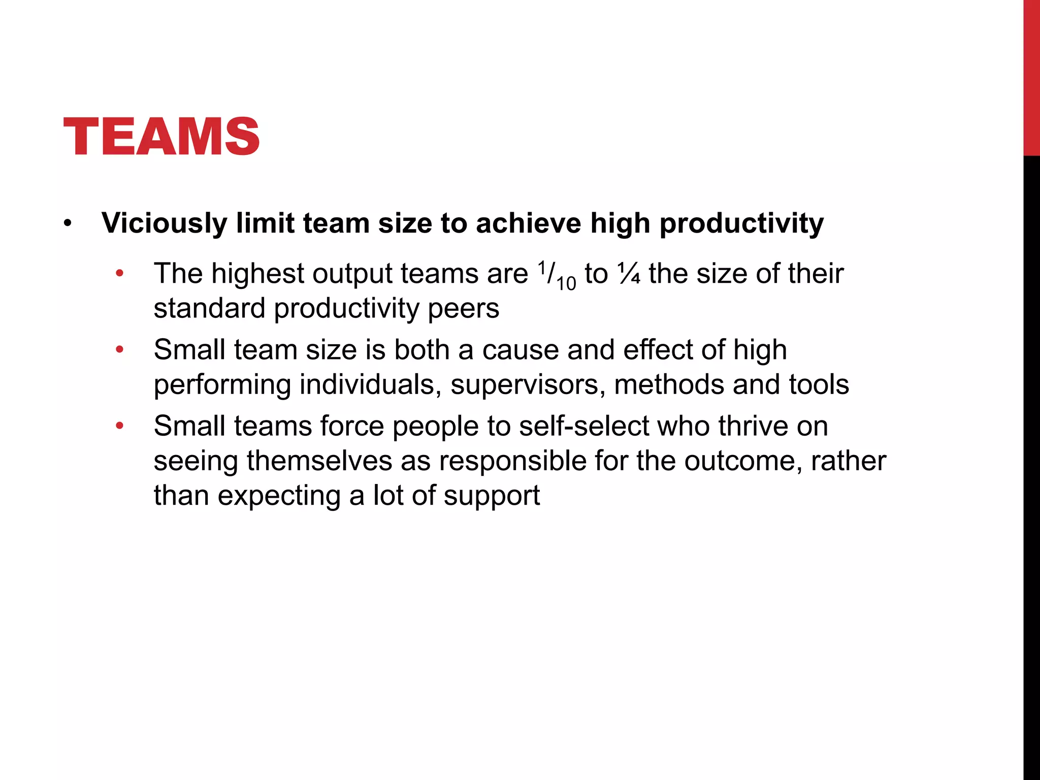 TEAMS
• Viciously limit team size to achieve high productivity
• The highest output teams are 1/10 to ¼ the size of their
standard productivity peers
• Small team size is both a cause and effect of high
performing individuals, supervisors, methods and tools
• Small teams force people to self-select who thrive on
seeing themselves as responsible for the outcome, rather
than expecting a lot of support
 
