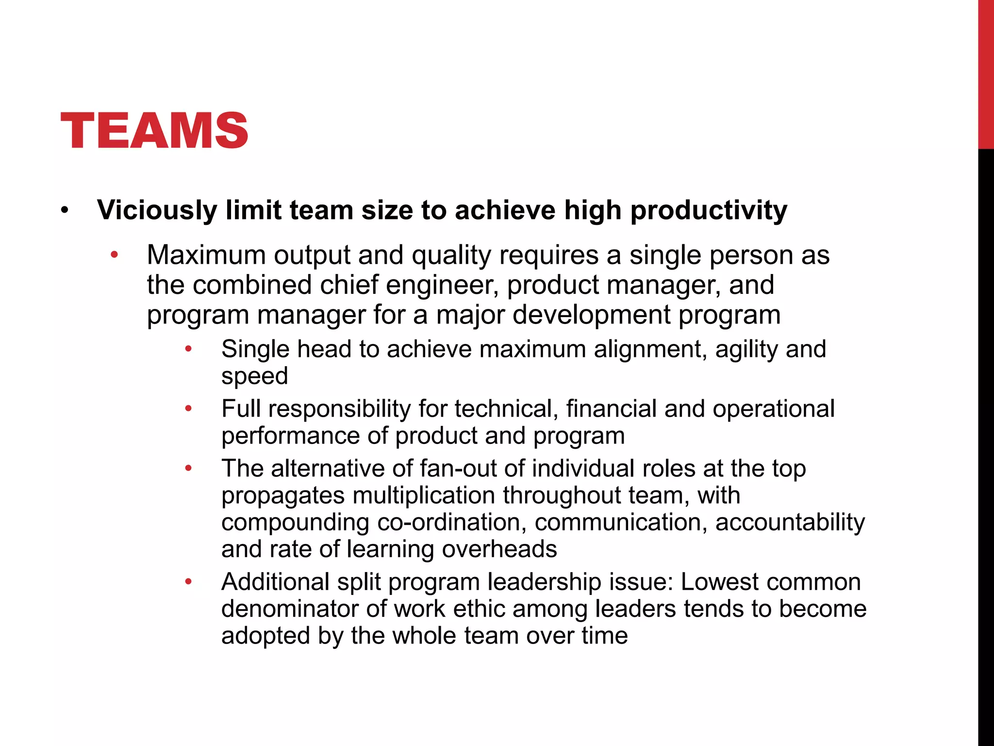 TEAMS
• Viciously limit team size to achieve high productivity
• Maximum output and quality requires a single person as
the combined chief engineer, product manager, and
program manager for a major development program
• Single head to achieve maximum alignment, agility and
speed
• Full responsibility for technical, financial and operational
performance of product and program
• The alternative of fan-out of individual roles at the top
propagates multiplication throughout team, with
compounding co-ordination, communication, accountability
and rate of learning overheads
• Additional split program leadership issue: Lowest common
denominator of work ethic among leaders tends to become
adopted by the whole team over time
 