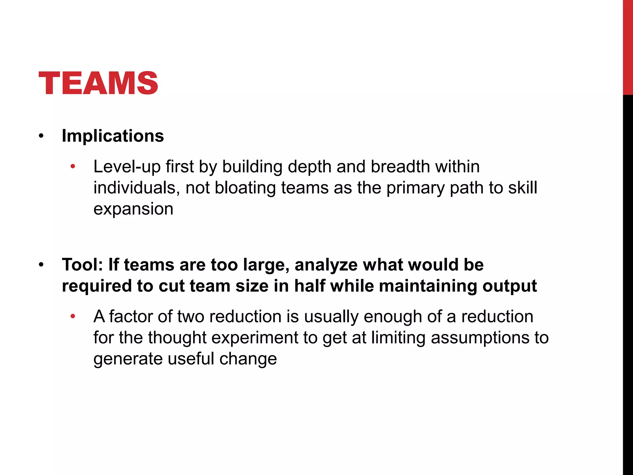 TEAMS
• Implications
• Level-up first by building depth and breadth within
individuals, not bloating teams as the primary path to skill
expansion
• Tool: If teams are too large, analyze what would be
required to cut team size in half while maintaining output
• A factor of two reduction is usually enough of a reduction
for the thought experiment to get at limiting assumptions to
generate useful change
 