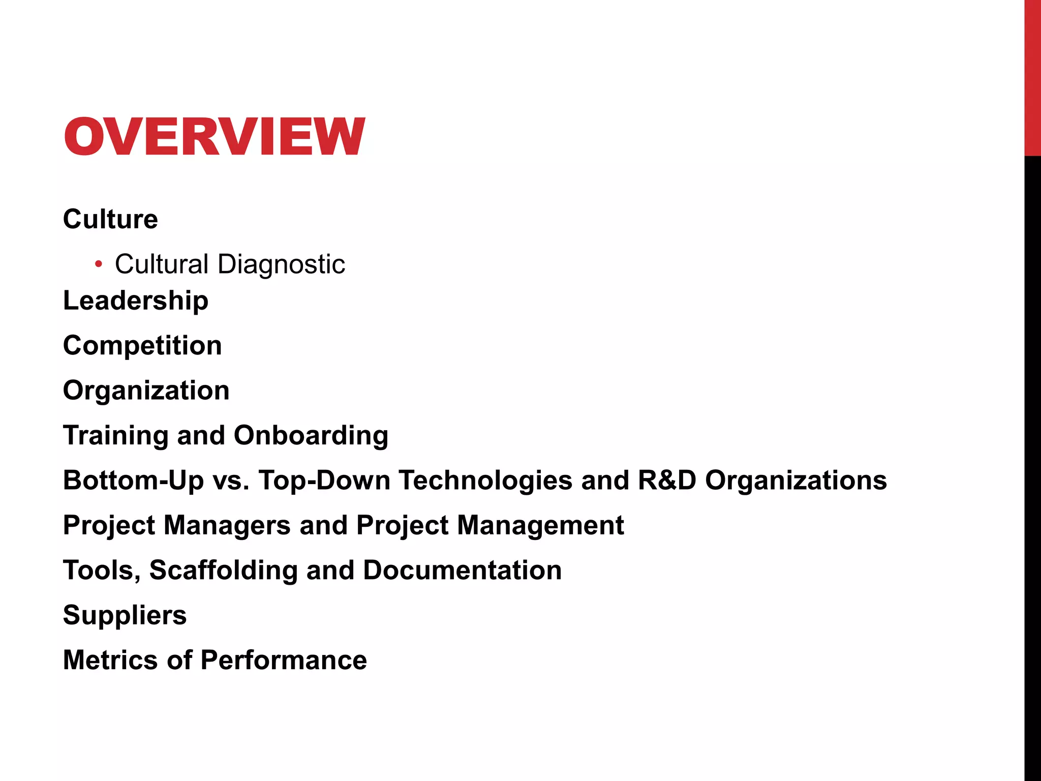 OVERVIEW
Culture
• Cultural Diagnostic
Leadership
Competition
Organization
Training and Onboarding
Bottom-Up vs. Top-Down Technologies and R&D Organizations
Project Managers and Project Management
Tools, Scaffolding and Documentation
Suppliers
Metrics of Performance
 