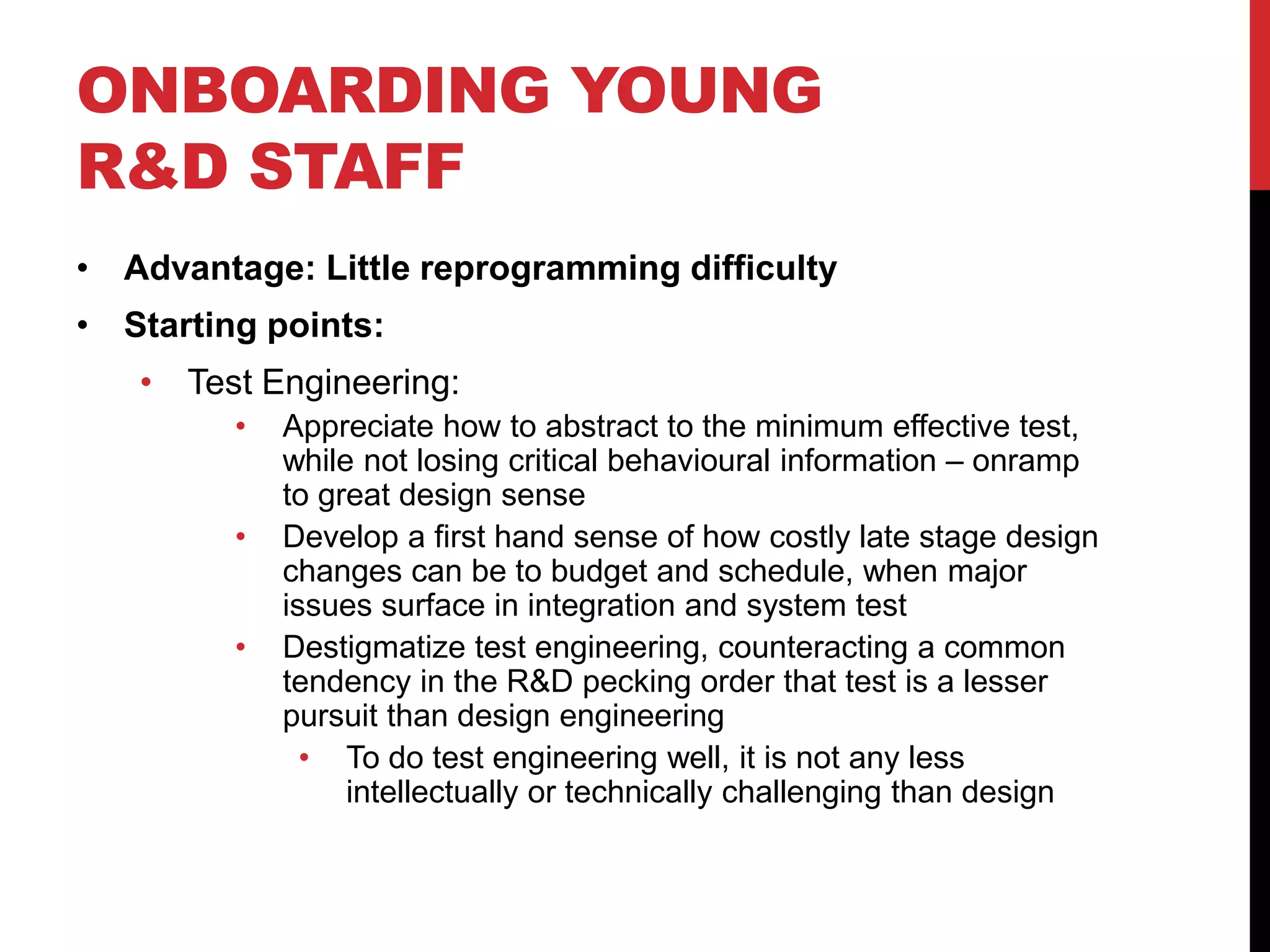 ONBOARDING YOUNG
R&D STAFF
• Advantage: Little reprogramming difficulty
• Starting points:
• Test Engineering:
• Appreciate how to abstract to the minimum effective test,
while not losing critical behavioural information – onramp
to great design sense
• Develop a first hand sense of how costly late stage design
changes can be to budget and schedule, when major
issues surface in integration and system test
• Destigmatize test engineering, counteracting a common
tendency in the R&D pecking order that test is a lesser
pursuit than design engineering
• To do test engineering well, it is not any less
intellectually or technically challenging than design
 