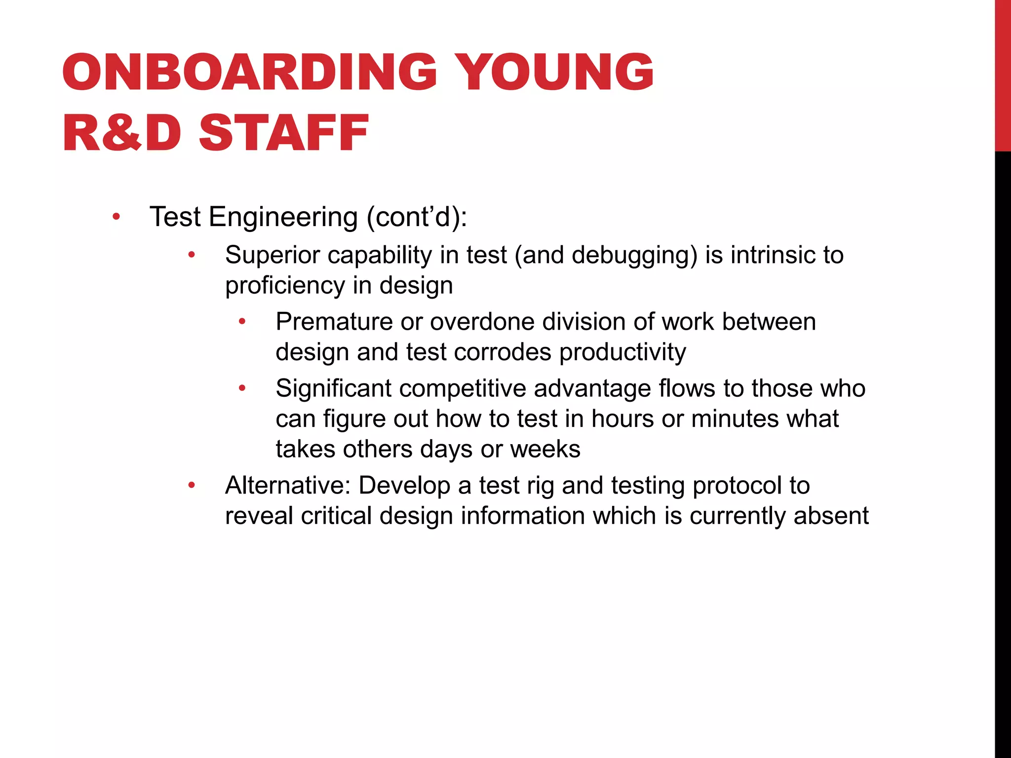 ONBOARDING YOUNG
R&D STAFF
• Test Engineering (cont’d):
• Superior capability in test (and debugging) is intrinsic to
proficiency in design
• Premature or overdone division of work between
design and test corrodes productivity
• Significant competitive advantage flows to those who
can figure out how to test in hours or minutes what
takes others days or weeks
• Alternative: Develop a test rig and testing protocol to
reveal critical design information which is currently absent
 