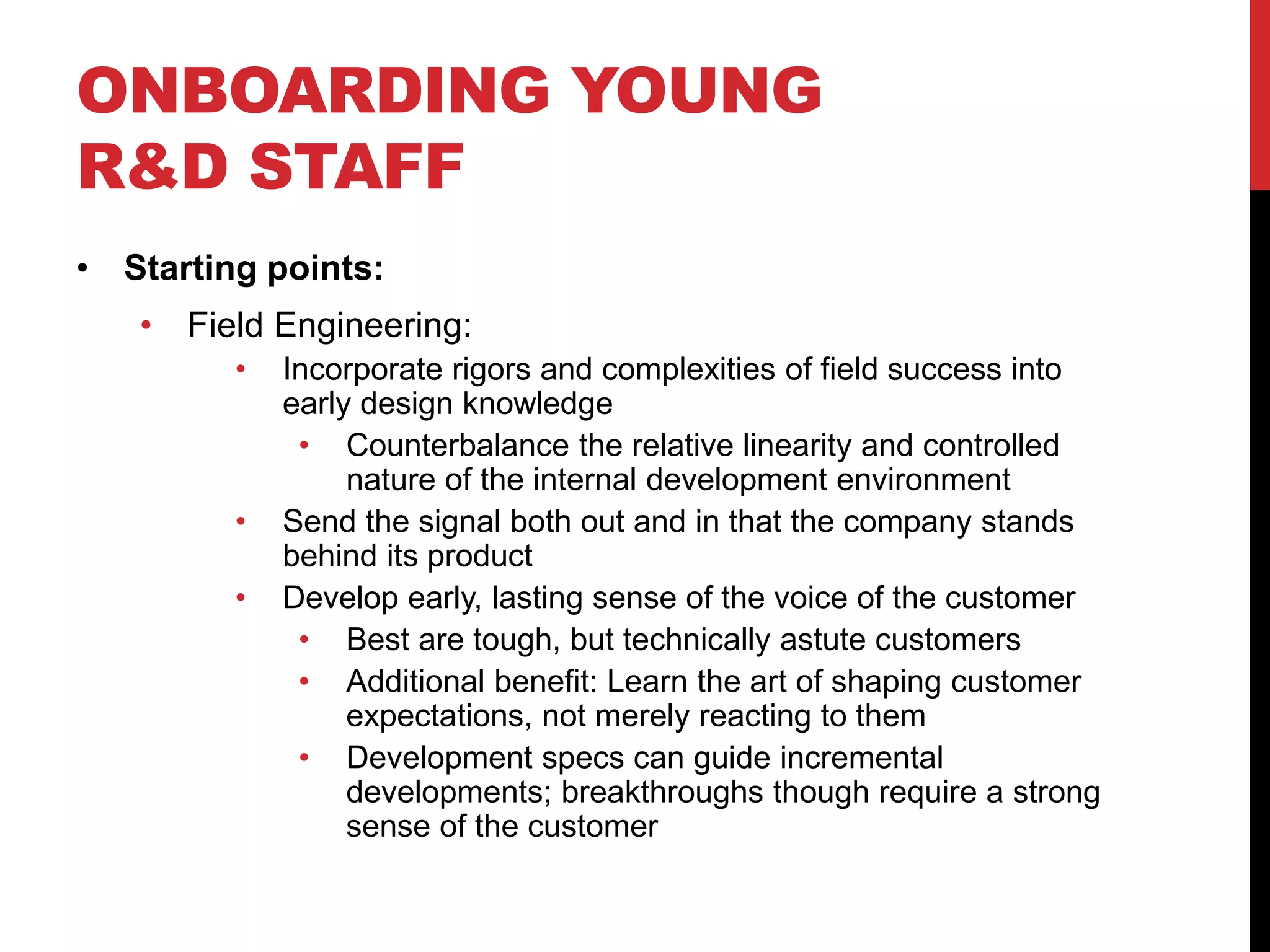 ONBOARDING YOUNG
R&D STAFF
• Starting points:
• Field Engineering:
• Incorporate rigors and complexities of field success into
early design knowledge
• Counterbalance the relative linearity and controlled
nature of the internal development environment
• Send the signal both out and in that the company stands
behind its product
• Develop early, lasting sense of the voice of the customer
• Best are tough, but technically astute customers
• Additional benefit: Learn the art of shaping customer
expectations, not merely reacting to them
• Development specs can guide incremental
developments; breakthroughs though require a strong
sense of the customer
 