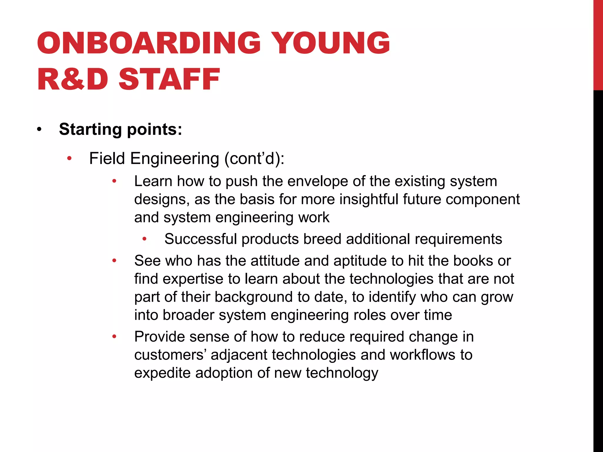 ONBOARDING YOUNG
R&D STAFF
• Starting points:
• Field Engineering (cont’d):
• Learn how to push the envelope of the existing system
designs, as the basis for more insightful future component
and system engineering work
• Successful products breed additional requirements
• See who has the attitude and aptitude to hit the books or
find expertise to learn about the technologies that are not
part of their background to date, to identify who can grow
into broader system engineering roles over time
• Provide sense of how to reduce required change in
customers’ adjacent technologies and workflows to
expedite adoption of new technology
 