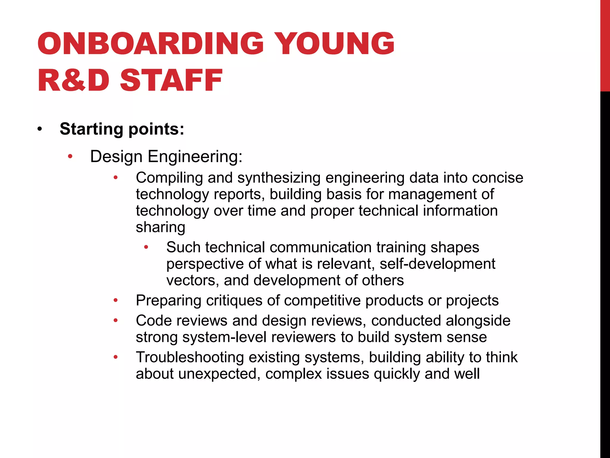 ONBOARDING YOUNG
R&D STAFF
• Starting points:
• Design Engineering:
• Compiling and synthesizing engineering data into concise
technology reports, building basis for management of
technology over time and proper technical information
sharing
• Such technical communication training shapes
perspective of what is relevant, self-development
vectors, and development of others
• Preparing critiques of competitive products or projects
• Code reviews and design reviews, conducted alongside
strong system-level reviewers to build system sense
• Troubleshooting existing systems, building ability to think
about unexpected, complex issues quickly and well
 