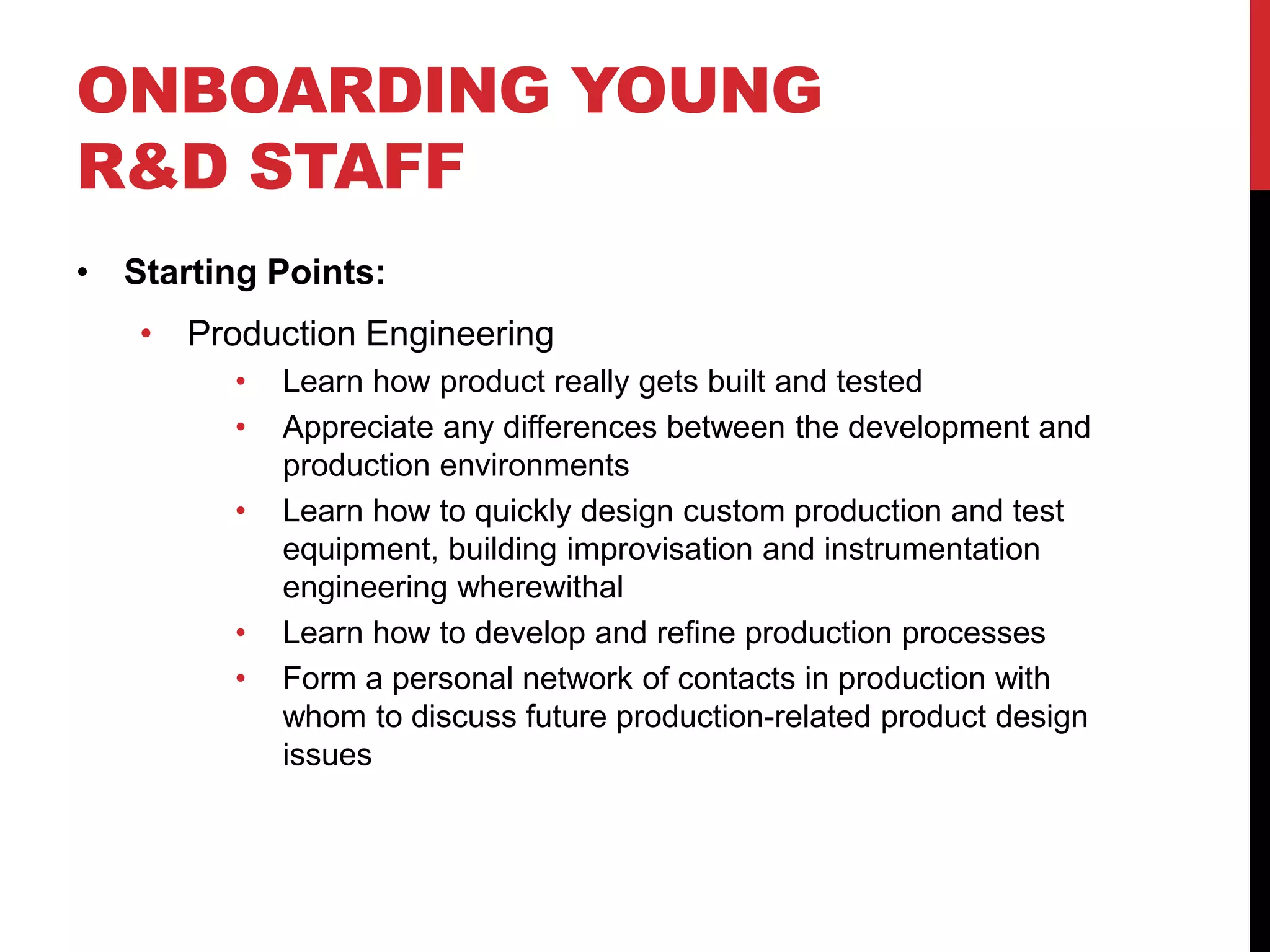 ONBOARDING YOUNG
R&D STAFF
• Starting Points:
• Production Engineering
• Learn how product really gets built and tested
• Appreciate any differences between the development and
production environments
• Learn how to quickly design custom production and test
equipment, building improvisation and instrumentation
engineering wherewithal
• Learn how to develop and refine production processes
• Form a personal network of contacts in production with
whom to discuss future production-related product design
issues
 