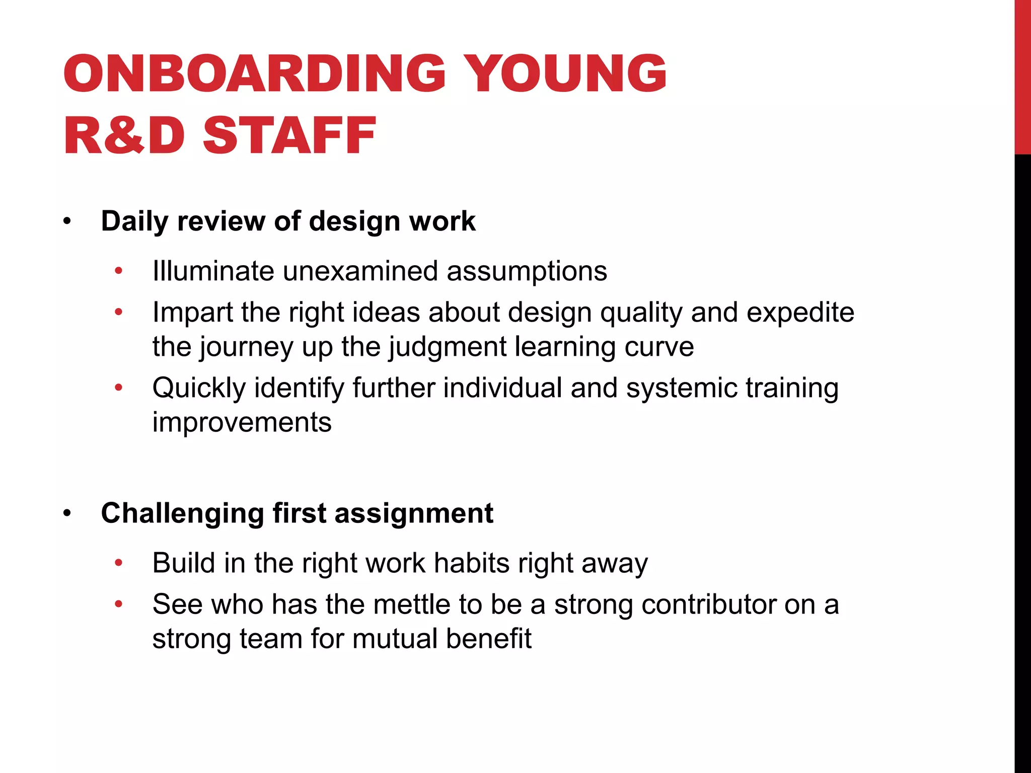 ONBOARDING YOUNG
R&D STAFF
• Daily review of design work
• Illuminate unexamined assumptions
• Impart the right ideas about design quality and expedite
the journey up the judgment learning curve
• Quickly identify further individual and systemic training
improvements
• Challenging first assignment
• Build in the right work habits right away
• See who has the mettle to be a strong contributor on a
strong team for mutual benefit
 