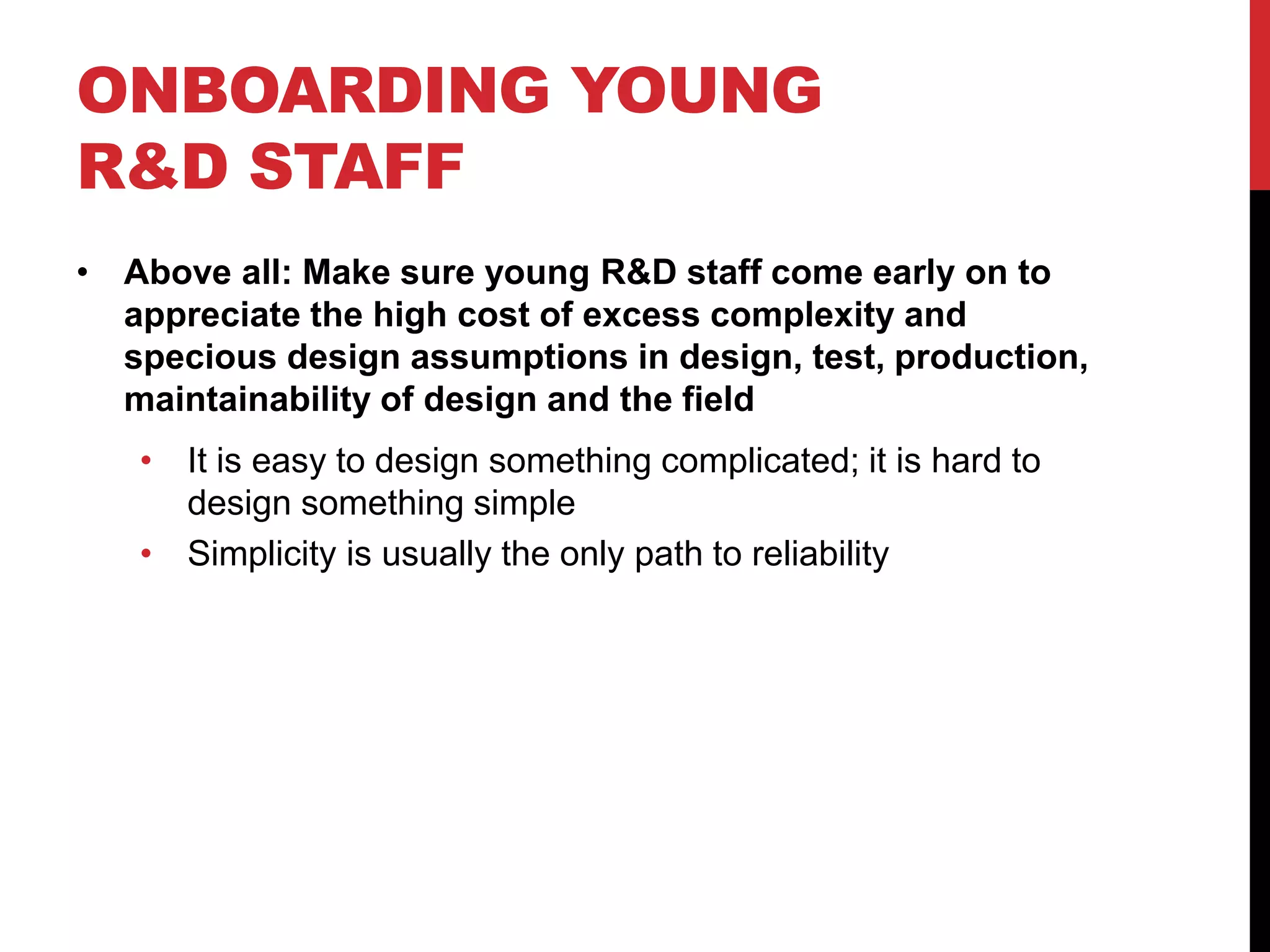 ONBOARDING YOUNG
R&D STAFF
• Above all: Make sure young R&D staff come early on to
appreciate the high cost of excess complexity and
specious design assumptions in design, test, production,
maintainability of design and the field
• It is easy to design something complicated; it is hard to
design something simple
• Simplicity is usually the only path to reliability
 