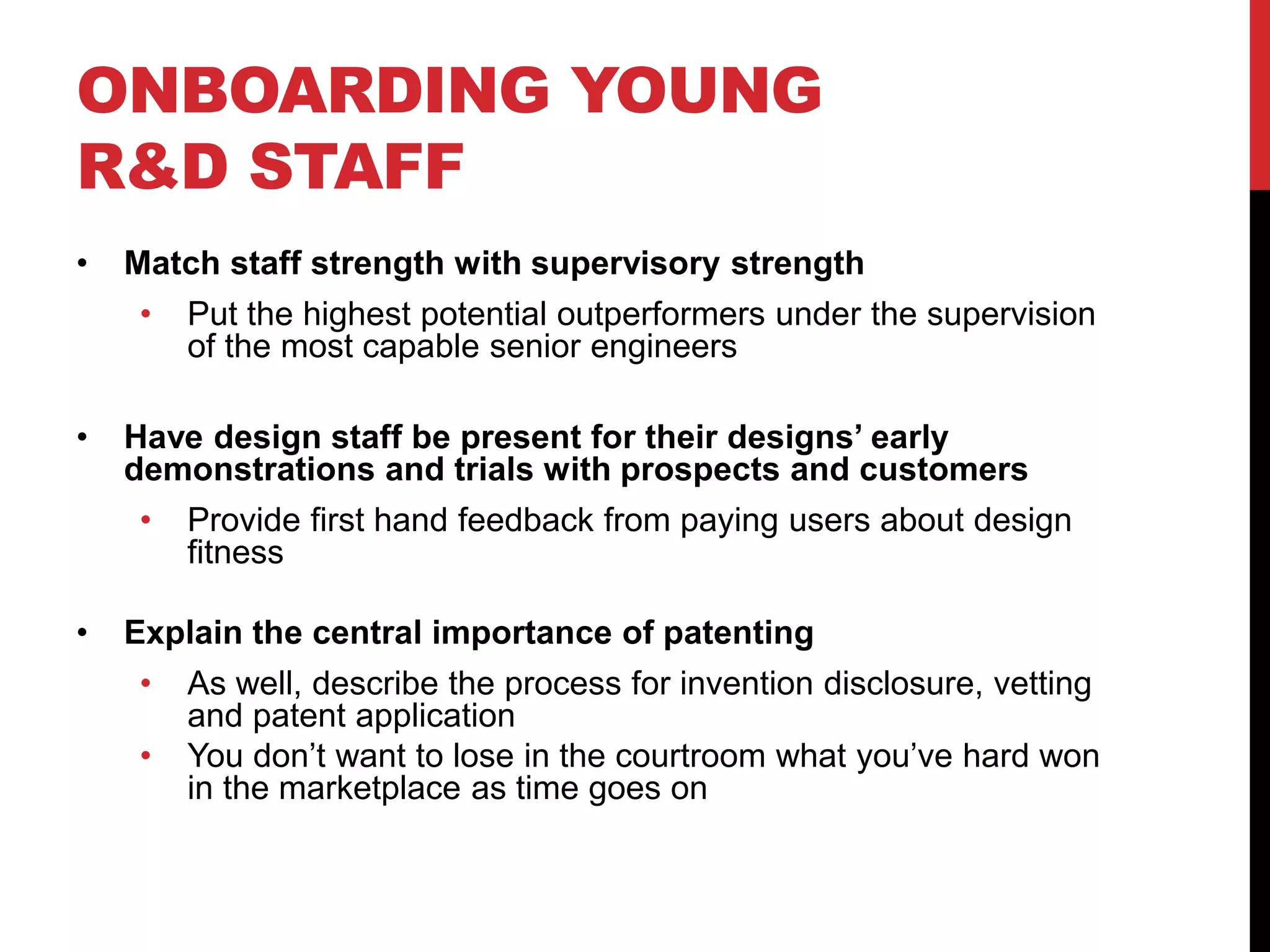 ONBOARDING YOUNG
R&D STAFF
• Match staff strength with supervisory strength
• Put the highest potential outperformers under the supervision
of the most capable senior engineers
• Have design staff be present for their designs’ early
demonstrations and trials with prospects and customers
• Provide first hand feedback from paying users about design
fitness
• Explain the central importance of patenting
• As well, describe the process for invention disclosure, vetting
and patent application
• You don’t want to lose in the courtroom what you’ve hard won
in the marketplace as time goes on
 
